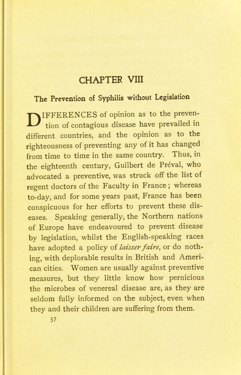 CHAPTER VIII The Pfevention of Syphilis without Legislation DIFFERENCES of opinion as to the preven- tion of contagious disease have prevailed in different countries, and the opinion as to the righteousness of preventing any of it has changed from time to time in the same country. Thus, in the eighteenth century, Guilbert de Pr^val, who advocated a preventive, was struck off the list of regent doctors of the Faculty in France ; whereas to-day, and for some years past, France has been conspicuous for her efforts to prevent these dis- eases. Speaking generally, the Northern nations of Europe have endeavoured to prevent disease by legislation, whilst the English-speaking races have adopted a policy of laisser faire, or do noth- ing, with deplorable results in British and Ameri- can cities. Women are usually against preventive measures, but they little know how pernicious the microbes of venereal disease are, as they are seldom fully informed on the subject, even when they and their children are suffering from them.
