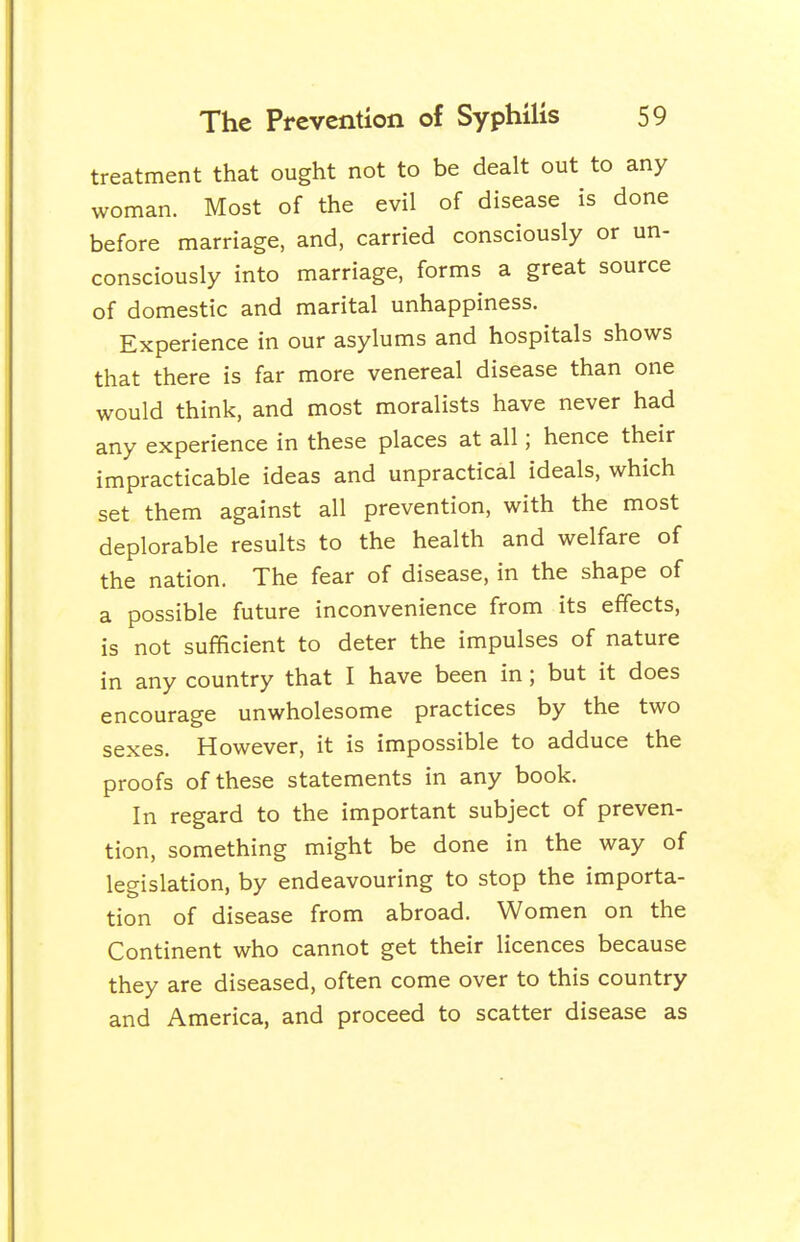 treatment that ought not to be dealt out to any woman. Most of the evil of disease is done before marriage, and, carried consciously or un- consciously into marriage, forms a great source of domestic and marital unhappiness. Experience in our asylums and hospitals shows that there is far more venereal disease than one would think, and most moralists have never had any experience in these places at all; hence their impracticable ideas and unpractical ideals, which set them against all prevention, with the most deplorable results to the health and welfare of the nation. The fear of disease, in the shape of a possible future inconvenience from its effects, is not sufficient to deter the impulses of nature in any country that I have been in; but it does encourage unwholesome practices by the two sexes. However, it is impossible to adduce the proofs of these statements in any book. In regard to the important subject of preven- tion, something might be done in the way of legislation, by endeavouring to stop the importa- tion of disease from abroad. Women on the Continent who cannot get their licences because they are diseased, often come over to this country and America, and proceed to scatter disease as