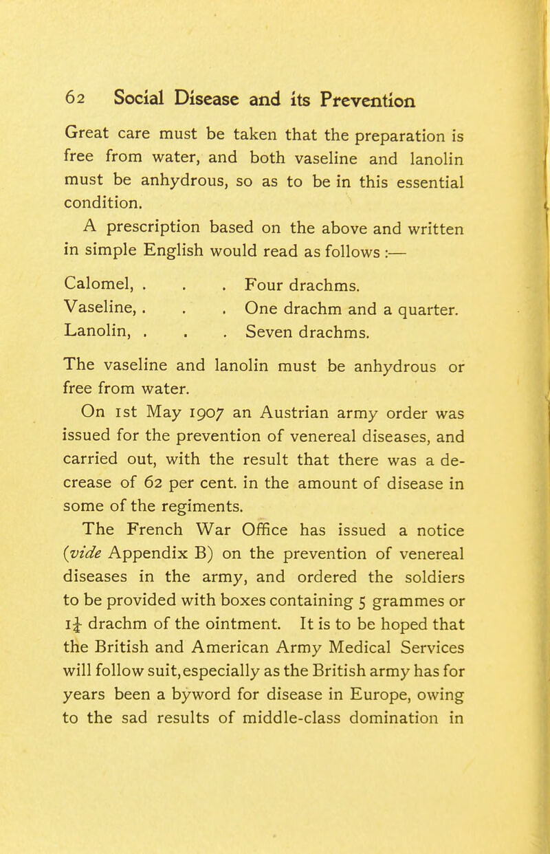 Great care must be taken that the preparation is free from water, and both vaseline and lanolin must be anhydrous, so as to be in this essential condition. A prescription based on the above and written in simple English would read as follows :— Calomel, . . . Four drachms. Vaseline,. . . One drachm and a quarter. Lanolin, . . . Seven drachms. The vaseline and lanolin must be anhydrous or free from water. On 1st May 1907 an Austrian army order was issued for the prevention of venereal diseases, and carried out, with the result that there was a de- crease of 62 per cent, in the amount of disease in some of the regiments. The French War Office has issued a notice {vide Appendix B) on the prevention of venereal diseases in the army, and ordered the soldiers to be provided with boxes containing 5 grammes or \\ drachm of the ointment. It is to be hoped that the British and American Army Medical Services will follow suit, especially as the British army has for years been a byword for disease in Europe, owing to the sad results of middle-class domination in