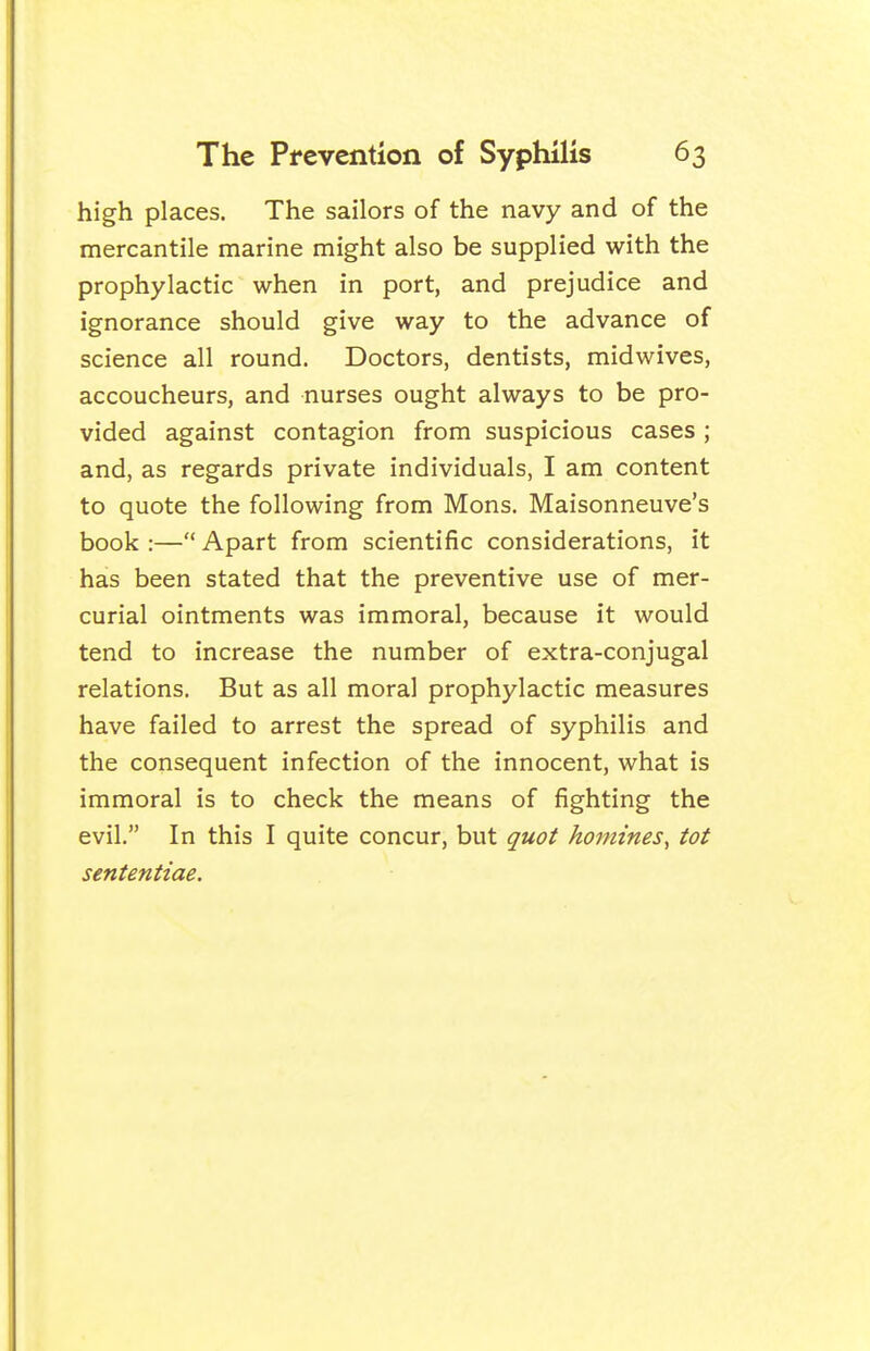 high places. The sailors of the navy and of the mercantile marine might also be supplied with the prophylactic when in port, and prejudice and ignorance should give way to the advance of science all round. Doctors, dentists, midwives, accoucheurs, and nurses ought always to be pro- vided against contagion from suspicious cases; and, as regards private individuals, I am content to quote the following from Mons. Maisonneuve's book :— Apart from scientific considerations, it has been stated that the preventive use of mer- curial ointments was immoral, because it would tend to increase the number of extra-conjugal relations. But as all moral prophylactic measures have failed to arrest the spread of syphilis and the consequent infection of the innocent, what is immoral is to check the means of fighting the evil. In this I quite concur, but quot homines^ tot sententiae.