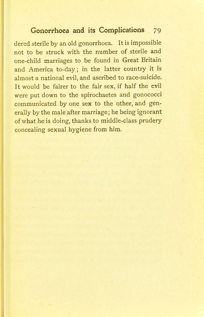 dered sterile by an old gonorrhoea. It is impossible not to be struck with the number of sterile and one-child marriages to be found in Great Britain and America to-day; in the latter country it is almost a national evil, and ascribed to race-suicide. It would be fairer to the fair sex, if half the evil were put down to the spirochaetes and gonococci communicated by one sex to the other, and gen- erally by the male after marriage; he being ignorant of what he is doing, thanks to middle-class prudery concealing sexual hygiene from him.