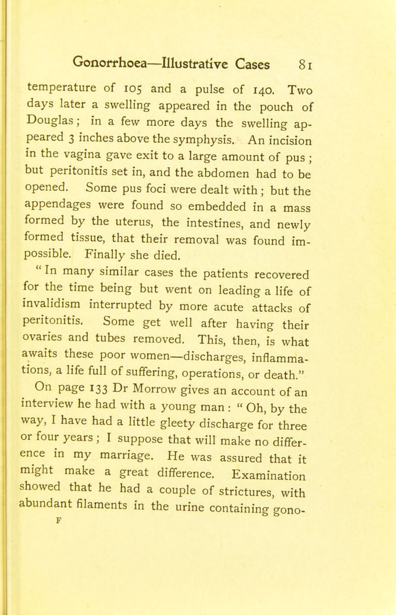 temperature of 105 and a pulse of 140. Two days later a swelling appeared in the pouch of Douglas; in a few more days the swelling ap- peared 3 inches above the symphysis. An incision in the vagina gave exit to a large amount of pus ; but peritonitis set in, and the abdomen had to be opened. Some pus foci were dealt with ; but the appendages were found so embedded in a mass formed by the uterus, the intestines, and newly formed tissue, that their removal was found im- possible. Finally she died.  In many similar cases the patients recovered for the time being but went on leading a life of invalidism interrupted by more acute attacks of peritonitis. Some get well after having their ovaries and tubes removed. This, then, is what awaits these poor women—discharges, inflamma- tions, a life full of suffering, operations, or death. On page 133 Dr Morrow gives an account of an interview he had with a young man :  Oh, by the way, I have had a little gleety discharge for three or four years ; I suppose that will make no differ- ence in my marriage. He was assured that it might make a great difference. Examination showed that he had a couple of strictures, with abundant filaments in the urine containing gono-