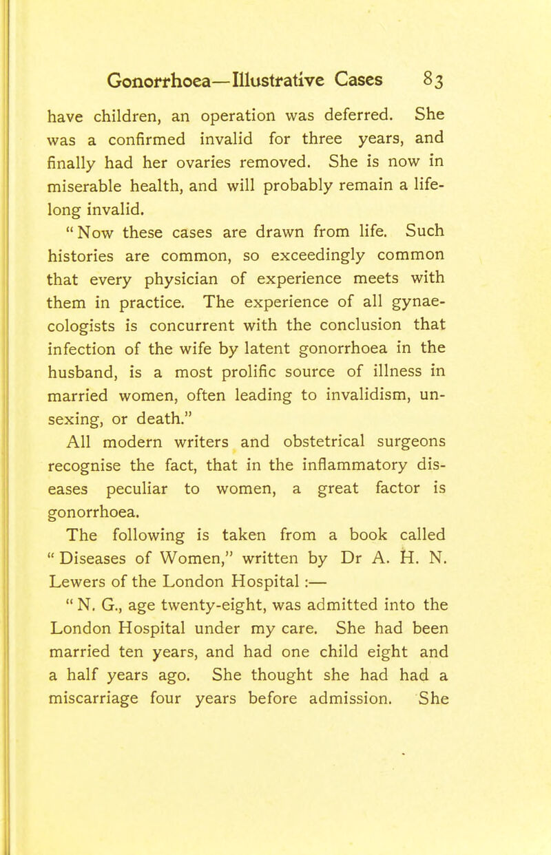 have children, an operation was deferred. She was a confirmed invalid for three years, and finally had her ovaries removed. She is now in miserable health, and will probably remain a life- long invalid. Now these cases are drawn from life. Such histories are common, so exceedingly common that every physician of experience meets with them in practice. The experience of all gynae- cologists is concurrent with the conclusion that infection of the wife by latent gonorrhoea in the husband, is a most prolific source of illness in married women, often leading to invalidism, un- sexing, or death. All modern writers and obstetrical surgeons recognise the fact, that in the inflammatory dis- eases peculiar to women, a great factor is gonorrhoea. The following is taken from a book called  Diseases of Women, written by Dr A. H. N. Lewers of the London Hospital:—  N. G., age twenty-eight, was admitted into the London Hospital under my care. She had been married ten years, and had one child eight and a half years ago. She thought she had had a miscarriage four years before admission. She