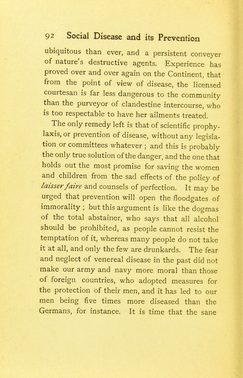 ubiquitous than ever, and a persistent conveyer of nature's destructive agents. Experience has proved over and over again on the Continent, that from the point of view of disease, the licensed courtesan is far less dangerous to the community than the purveyor of clandestine intercourse, who is too respectable to have her ailments treated. The only remedy left is that of scientific prophy- laxis, or prevention of disease, without any legisla- tion or committees whatever ; and this is probably the only true solution of the danger, and the one that holds out the most promise for saving the women and children from the sad effects of the policy of laisserfaire and counsels of perfection. It may be urged that prevention will open the floodgates of immorality ; but this argument is like the dogmas of the total abstainer, who says that all alcohol should be prohibited, as people cannot resist the temptation of it, whereas many people do not take it at all, and only the few are drunkards. The fear and neglect of venereal disease in the past did not make our army and navy more moral than those of foreign countries, who adopted measures for the protection of their men, and it has led to our men being five times more diseased than the Germans, for instance. It is time that the sane