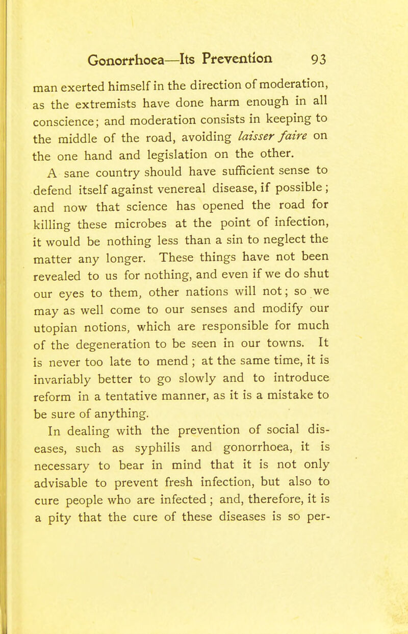 man exerted himself in the direction of moderation, as the extremists have done harm enough in all conscience; and moderation consists in keeping to the middle of the road, avoiding laisser /aire on the one hand and legislation on the other. A sane country should have sufficient sense to defend itself against venereal disease, if possible; and now that science has opened the road for killing these microbes at the point of infection, it would be nothing less than a sin to neglect the matter any longer. These things have not been revealed to us for nothing, and even if we do shut our eyes to them, other nations will not; so we may as well come to our senses and modify our Utopian notions, which are responsible for much of the degeneration to be seen in our towns. It is never too late to mend ; at the same time, it is invariably better to go slowly and to introduce reform in a tentative manner, as it is a mistake to be sure of anything. In dealing with the prevention of social dis- eases, such as syphilis and gonorrhoea, it is necessary to bear in mind that it is not only advisable to prevent fresh infection, but also to cure people who are infected ; and, therefore, it is a pity that the cure of these diseases is so per-