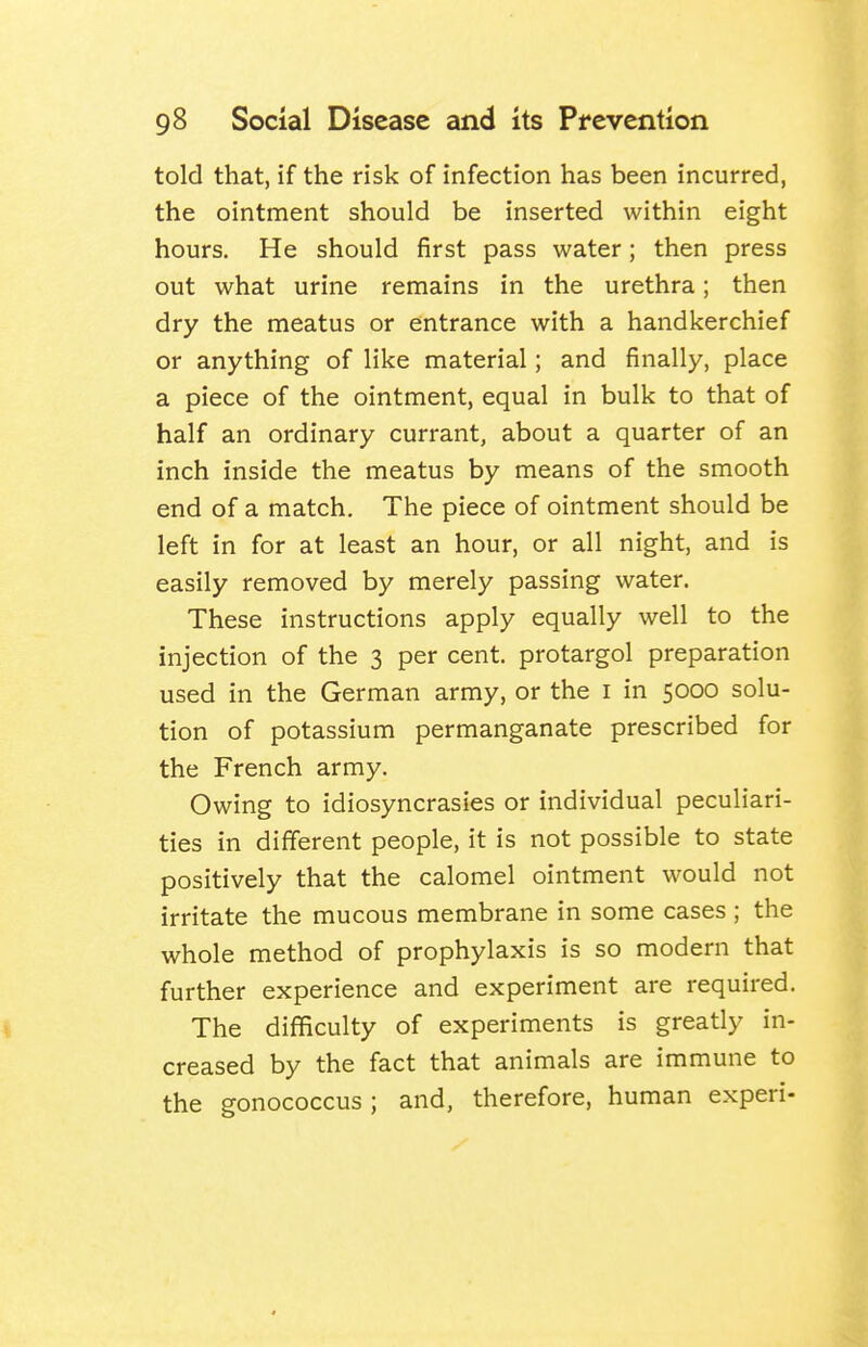 told that, if the risk of infection has been incurred, the ointment should be inserted within eight hours. He should first pass water; then press out what urine remains in the urethra; then dry the meatus or entrance with a handkerchief or anything of like material; and finally, place a piece of the ointment, equal in bulk to that of half an ordinary currant, about a quarter of an inch inside the meatus by means of the smooth end of a match. The piece of ointment should be left in for at least an hour, or all night, and is easily removed by merely passing water. These instructions apply equally well to the injection of the 3 per cent, protargol preparation used in the German army, or the i in 5000 solu- tion of potassium permanganate prescribed for the French army. Owing to idiosyncrasies or individual peculiari- ties in different people, it is not possible to state positively that the calomel ointment would not irritate the mucous membrane in some cases ; the whole method of prophylaxis is so modern that further experience and experiment are required. The difficulty of experiments is greatly in- creased by the fact that animals are immune to the gonococcus ; and, therefore, human experi-