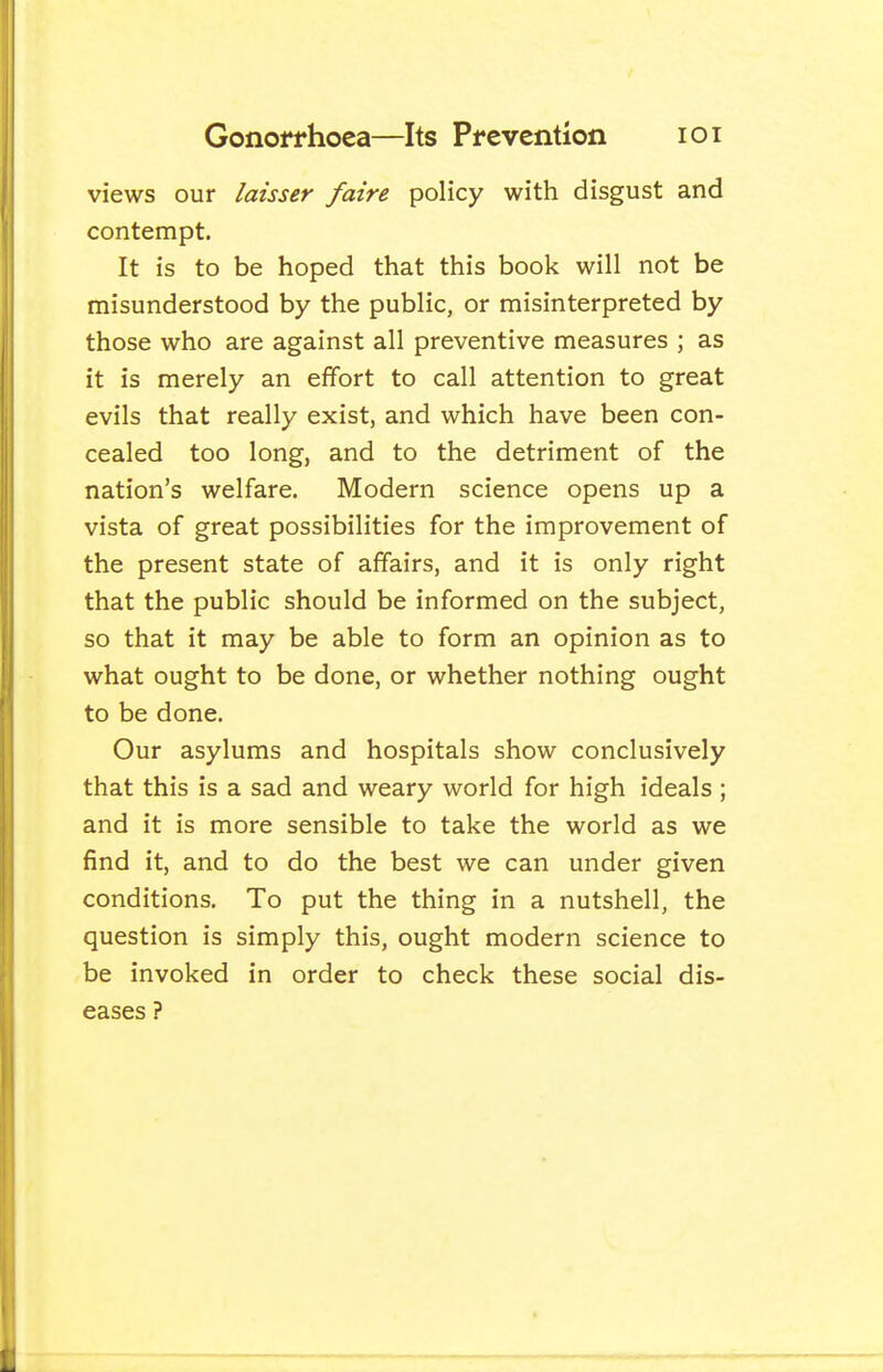 views our laisser faire policy with disgust and contempt. It is to be hoped that this book will not be misunderstood by the public, or misinterpreted by those who are against all preventive measures ; as it is merely an effort to call attention to great evils that really exist, and which have been con- cealed too long, and to the detriment of the nation's welfare. Modern science opens up a vista of great possibilities for the improvement of the present state of affairs, and it is only right that the public should be informed on the subject, so that it may be able to form an opinion as to what ought to be done, or whether nothing ought to be done. Our asylums and hospitals show conclusively that this is a sad and weary world for high ideals; and it is more sensible to take the world as we find it, and to do the best we can under given conditions. To put the thing in a nutshell, the question is simply this, ought modern science to be invoked in order to check these social dis- eases ?