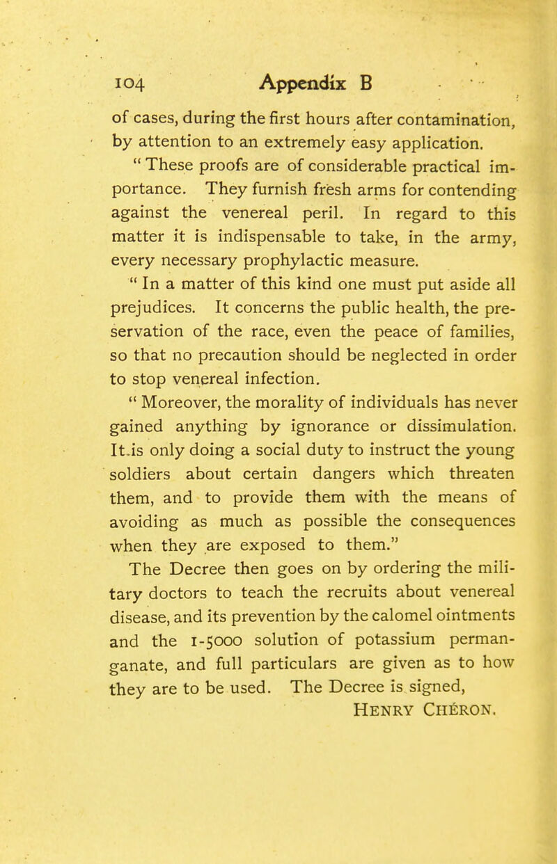 of cases, during the first hours after contamination, by attention to an extremely easy application.  These proofs are of considerable practical im- portance. They furnish fresh arms for contending against the venereal peril. In regard to this matter it is indispensable to take, in the army, every necessary prophylactic measure.  In a matter of this kind one must put aside all prejudices. It concerns the public health, the pre- servation of the race, even the peace of families, so that no precaution should be neglected in order to stop venereal infection.  Moreover, the morality of individuals has never gained anything by ignorance or dissimulation. It.is only doing a social duty to instruct the young soldiers about certain dangers which threaten them, and to provide them with the means of avoiding as much as possible the consequences when they are exposed to them. The Decree then goes on by ordering the mili- tary doctors to teach the recruits about venereal disease, and its prevention by the calomel ointments and the 1-5000 solution of potassium perman- ganate, and full particulars are given as to how they are to be used. The Decree is signed, Henry Ciieron.