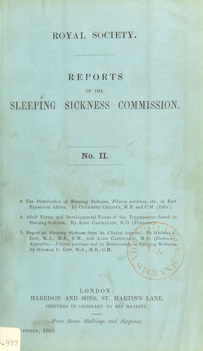 REPORTS OF THE SLEEPING SICKNESS COMMISSION. 3. Tlie Distribution of Sleeping Sickness, Filaria perstans, etc., in East Equatorial Africa. By Cttthbebt Chbisty, M.B. and CM. (Edin.). 4. Adult Forms and Developmental Forms of the Trypanosome found in Sleeping Sickness. By Aldo Castellani, M.D. (Florence)? ■ Low, M.A., M.B., CM., and Aldo Castellani, M.D. (Florence),. Appendix.—Filaria perstanx and its Relationsliip to Sleeping Sickncsss By Geobge C Low, M.A., M.B., CM. i •;;_ LONDON: HARRISON AND SONS, ST. MARTIN'S LANE, PRINTEKS IN ORDINARY TO HIS MAJESTY. Price Seven Shillings and Sixpence. VEMBER, 1903. No. II. '.937