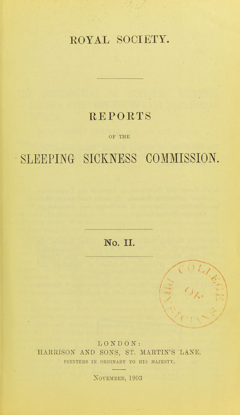 REPOETS or THE SLEEPING SICKNESS COMMISSION. No. II. LONDON: HARRISON AND SONS, ST. MARTIN'S LA-NE, I'HIXTERS IN ORDINARY TO HIS MAJESTY. November, 1903