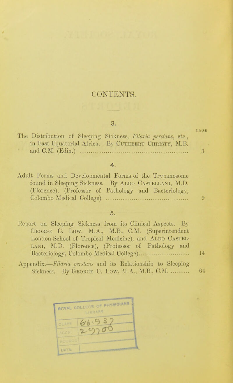 CONTENTS. I'AGE The Distribution of Sleeping Sickness, Filaria peistans, etc., in East Equatorial Africa. By Cuthbert Christy, M.B. and CM. (Eclin.) 3 4. Adult Forms and Developmental Forms of the Trypanosome found in Sleeping Sickness. By Aldo Castellani, M.D. (Florence), (Professor of Pathology and Bacteridog}', Colombo Medical College) 9 5. Report on Sleeping Sickness from its Clinical Aspects. By George C. Low, M.A., M.B., CM. (Superintendent London School of Tropical Medicine), and Aldo Castel- LANi, M.D. (Florence), (Professor of Pathology and Bacteriology, Colombo Medical College) 14 Appendix.—Filaria 2^crstans and its Relationship to Sleeping Siclmess. By C4eorge C Low, M.A., M.B., CM 6-t