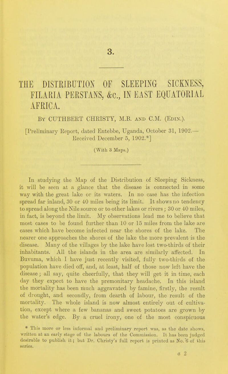 THE DISTRIBUTION OF SLEEPING SICKNESS, FILARIA PERSTANS, &c., IN EAST EQUATORIAL AFRICA. By CUTHBERT CHRISTY, M.B. and CM. (Edin.). [Preliminary Report, dated Entebbe, Uganda, October 31, 1902.— Received December 5, 1902.*] (With 3 Maps.) In studying the Map of the Distribution of Sleeping Sickness, it will be seen at a glance that the disease is connected in some way with the great lake or its waters. In no case has the infection spread far inland, 30 or 40 miles being its limit. It shows no tendency to spread along the Nile source or to other lakes or rivers; 30 or 40 miles, in fact, is beyond the limit. My observations lead me to believe that most cases to be found further than 10 or 15 miles from the lake are cases which have become infected near the shores of the lake. The nearer one approaches the shores of the lake the more prevalent is the disease. Many of the villages by the lake have lost two-thirds of their inhabitants. All the islands in the area are similarly aflfected. In Buvuma, which I have just recently visited, fully two-thirds of the popiUation have died off, and, at least, half of those now left have the disease; all say, quite cheerfully, that they will get it in time, each day they expect to have the premonitary headache. In this island the mortality has been ranch aggravated by famine, firstly, the result of drought, and secondly, from dearth of labour, the result of the mortality. The whole island is now almost entirely out of cultiva- tion, except where a few bananas and sweet potatoes are grown by the water's edge. By a cruel irony, one of the most conspicuous * This more or less iaformal and preliminary report was, as the date shows, written at an early stage of the labours of the Commission. It has been judged desirable to publish it; but Dr. Christy's full report is printed as No. 6 of this series. a 2