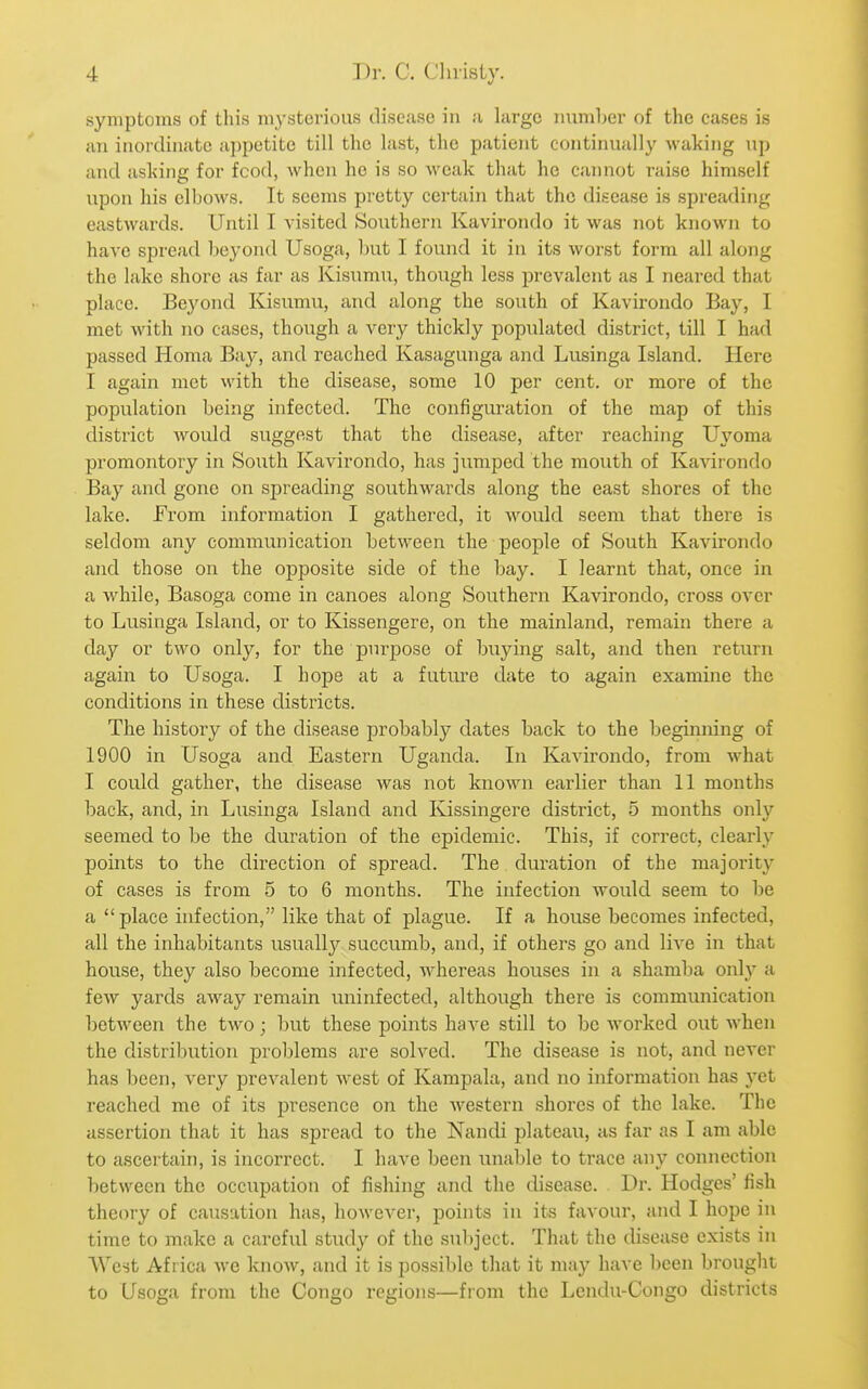 symptoms of this mysterious disease in a large number of the cases is an inoixlinatc appetite till the last, the patient continually waking np and asking for food, when he is so weak that he cannot raise himself upon his ell.)ows. It seems pretty cei'tain that the disease is spreading eastwards. Until I visited Southern Kavirondo it was not known to have spread beyond Usoga, bixt I found it in its worst form all along the lake shore as far as Kisumu, though less prevalent as I neared that place. Beyond Kisumu, and along the south of Kavirondo Bay, I met with no cases, though a very thickly populated district, till I had passed Homa Bay, and reached Kasagunga and Lusinga Island. Here I again met with the disease, some 10 per cent, or more of the population being infected. The configuration of the map of this district would suggest that the disease, after reaching Uyoma promontory in South Kavirondo, has jumped the mouth of Ka-\drondo Bay and gone on spreading southwards along the east shores of the lake. From information I gathered, it would seem that there is seldom any communication between the people of South Kavirondo and those on the opposite side of the bay. I learnt that, once in a while, Basoga come in canoes along Southern Kavirondo, cross over to Lusinga Island, or to Kissengere, on the mainland, remain there a day or two only, for the purpose of buying salt, and then return again to Usoga. I hope at a futiu'e date to again examine the conditions in these districts. The history of the disease probably dates back to the beginning of 1900 in Usoga and Eastern Uganda. In Kavirondo, from what I could gather, the disease was not known earlier than 11 months back, and, in Lusinga Island and Kissingere district, 5 months only seemed to be the duration of the epidemic. This, if correct, clearly points to the direction of spread. The. duration of the majority of cases is from 5 to 6 months. The infection would seem to he a place infection, like that of plague. If a house becomes infected, all the inhabitants usuallj^ succumb, and, if others go and live in that house, they also become infected, whereas houses in a shamba only a few yards away remain uninfected, although there is communication between the two; but these points have still to be worked out when the distribution problems are solved. The disease is not, and never has been, very prevalent west of Kampala, and no information has yet reached me of its presence on the western shores of the lake. The assertion that it has spread to the Nandi plateau, as far as I am able to ascertain, is incorrect. I have been unable to trace any connection between the occupation of fishing and the disease. Dr. Hodges' fish theory of causation has, however, points in its favour, and I hope in time to make a careful study of the subject. That the disease exists in West Africa we know, and it is possible that it may have been brought to Usoga from the Congo regions—from the Lendu-Congo districts