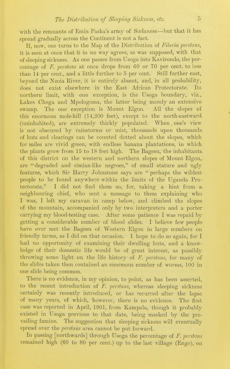 with the remnants of Emin Pushu's army of Sudanese—but that it has spread gradually across the Continent is not a fact. If, now, one turns to the Map of the Distriliutiou of Filaria panlans, it is seen at once that it in no way agrees, as was supposed, with that of sleeping sickness. As one passes from Usoga into Kavirondo, the per- centage of F. perstans at once drops from 60 or 70 per cent, to less than 14 per cent., and a little further to 5 per cent. Still further east, l)eyond the Nzoia Eiver, it is entirely absent, and, in all probability, does not exist elsewhere in the East African Protectorate. Its northern limit, with one exception, is the Usoga boundary, viz.. Lakes Choga and Mpologoma, the latter being merely an extensive swamp. The one exception is Mount Elgon. All the slopes of this enormous mole-hill (14,200 feet), except to the north-eastward (uninhabited), are extremely thickly populated. When. one's view is not obscured by rainstorms or mist, thousands upon thousands- of huts and clearings can be counted dotted about the slopes, which for miles are \-ivid green, with endless banana plantations, in which the plants grow from 15 to 18 feet high. The Bagesu, the inhabitants- of this district on the western and northern slopes of Mount Elgon,. are  degraded and simian-like negroes, of small stature and ugly features, which Sir Harry Johnstone says are  perhaps the wildest people to be found anywhere within the limits of the Uganda Pro- tectorate. I did not find them so, for, taking a hint from a- neighbouring chief, who sent a message to them explaining who I was, I left my caravan in camp below, and climbed the slopes of the mountain, accompanied only by two interpreters and a porter carrying my blood-testing case. After some patience I was repaid by getting a considerable numl)er of blood slides. I believe few people haA'e ever met the Bagesu of Western Elgon in large numbers on friendly terms, as I did on that occasion. I hope to do so again, for I had no opportunity of examining their dwelling huts, and a know- ledge of their domestic life would be of great interest, as possibly throwing some light on the life history of F. perstans, for many of the slides taken then contained an enormous number of worms, 100 in one slide being common. There is no evidence, in my opinion, to point, as has been asserted, to the recent introduction of F. perstans, Avhereas sleeping sickness certainly was recently introduced, or has recurred after the lapse of many years, of which, however, there is no evidence. The first case was reported in April, 1901, from Kampala, though it probably existed in Usoga previous to that date, being masked by the pre- vailing famine. The suggestion that sleeping sickness will eventually spread over the perstans area cannot be put forward. In passing [northwards] through Usoga the percentage of F. perstans remained high (60 to 80 per cent.) up to the last village (Engo), on