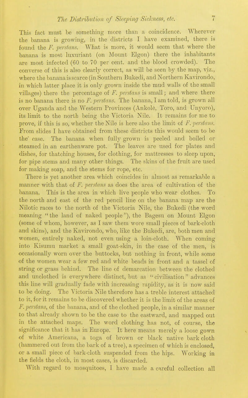 This fact must be something more than a coincidence. Wherever the banana is growing, in the districts I have examined, there is found the F. ]M;rsfans. What is more, it would seem tliat where the banana is most luxuriant (on Mount Elgon) there the inhabitants are most infected (60 to 70 per cent, and the blood crowded). The converse of this is also clearlj' correct, as will be seen by the map, viz., where the banana is scarce (in Southern Bukedi, and Northern Kavirondo, in which latter place it is only grown inside the mud walls of the small villages) there the percentage of F. joerstans is small; and where there is no banana there is no F. perstans. The banana, I am told, is grown all over Uganda and the Western Provinces (Ankol6, Toro, and Unyoro), its limit to the north being the Victoria Nile. It remains for me to prove, if this is so, whether the Nile is here also the limit of F. perstanfi. From slides I have obtained from these districts this would seem to be the' case. The banana when full}' grown is peeled and boiled or steamed in an earthenware pot. The leaves are used for plates and dishes, for thatching houses, for clothing, for mattresses to sleep upon, for pipe stems and many other things. The skins of the fruit are used for making soap, and the stems for rope, etc. There is yet another area which coincides in almost as remarkable a manner with that of F. perstans as does the area of cultivation of the banana. This is the area in which live people who wear clothes. To the north and east of the red pencil line on the banana map are the Nilotic races to the north of the Victoria Nile, the Bukedi (the word meaning  the land of naked people), the Bagesu on Mount Elgon (some of whom, however, as I saw them wore small pieces of bark-cloth and skins), and the Kavirondo, who, like the Bukedi, are, both men and women, entirely naked, not even using a loin-cloth. When coming into Kisumu market a small goat-skin, in the case of the men, is occasionally worn over the buttocks, but nothing in front, while some of the women wear a few red and white beads in front and a tassel of string or grass behind. The line of demarcation between the clothed and unclothed is everywhere distinct, but as  civilisation  advances this line will gradually fade with increasing rapidity, as it is now said to be doing. The Victoria Nile therefore has a treble interest attached to it, for it remains to be discovered whether it is the limit of the areas of F. perstans, of the banana, and of the clothed people, in a similar manner to that already shown to be the case to the eastward, and mapped out in the attached maps. The word clothing has not, of course, the significance that it has in Europe. It here means merelj'- a loose gown of white Americana, a toga of brown or black native bark cloth (hammered out from the bark of a tree), a specimen of which is enclosed, or a small piece of bark-cloth suspended from the hips. Working in the fields the cloth, in most cases, is discarded. AVith regard to mosquitoes, I have made a careful collection all