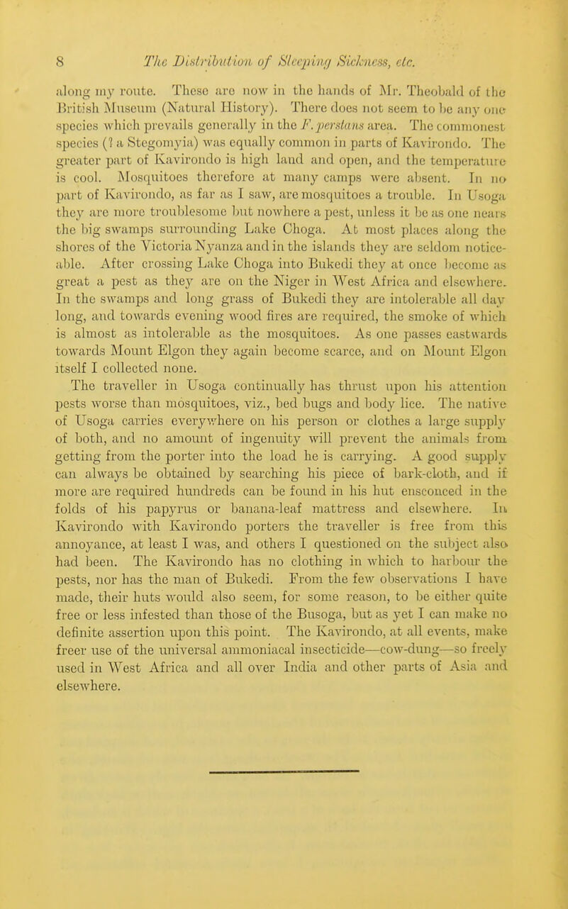 along my route. These arc now in the hands of Mr. Theobahl of the British Museum (Natural History). There does not seem to he any ono species which prevails generally in the F.2)er.4am area. The commonest species (? a Stegomyia) was equally common in parts of Kjivirondo. The greater part of Kavirondo is high land and open, and the temperature is cool. Mosquitoes therefore at many camps were absent. In no part of Kavirondo, as far as I saw, are mosquitoes a trouble. In Usoga they are more troublesome but nowhere a pest, unless it be a& one nears the big swamps surroiuiding Lake Choga. At most places along the shores of the Victoria Nj-anza and in the islands they are seldom notice- able. After crossing Lake Choga into Bukedi they at once become as great a pest as they are on the Niger in AVest Africa and elsewhere. In the swamps and long grass of Bukedi they are intolerable all day long, and towards evening wood fires are required, the smoke of which is almost as intolerable as the mosquitoes. As one passes eastwards towards JMount Elgon they again become scarce, and on Mount Elgon itself I collected none. The traveller in Usoga continually has thrust upon his attention pests worse than mosquitoes, viz., bed bugs and body lice. The native of Usoga carries everyv,'here on his person or clothes a large supply of both, and no amount of ingenuity will prevent the animals fi-om. getting from the porter into the load he is carrying. A good supply can always be obtained by searching his piece of bark-cloth, and if more are required hundreds can be found in his hut ensconced in the folds of his papyrus or banana-leaf mattress and elsewhere. In Kavirondo with Kavirondo porters the traveller is free from this annoyance, at least I was, and others I questioned on the subject also had been. The Kavirondo has no clothing in which to harbour the pests, nor has the man of Bukedi. From the few observations I have made, their huts would also seem, for some reasoii, to be either quite free or less infested than those of the Busoga, but as yet I can make no definite assertion upon this point. The Kavirondo, at all events, make freer use of the universal ammoniacal insecticide—cow-dung—so freely used in West Africa and all over India and other parts of Asia and elsewhere.