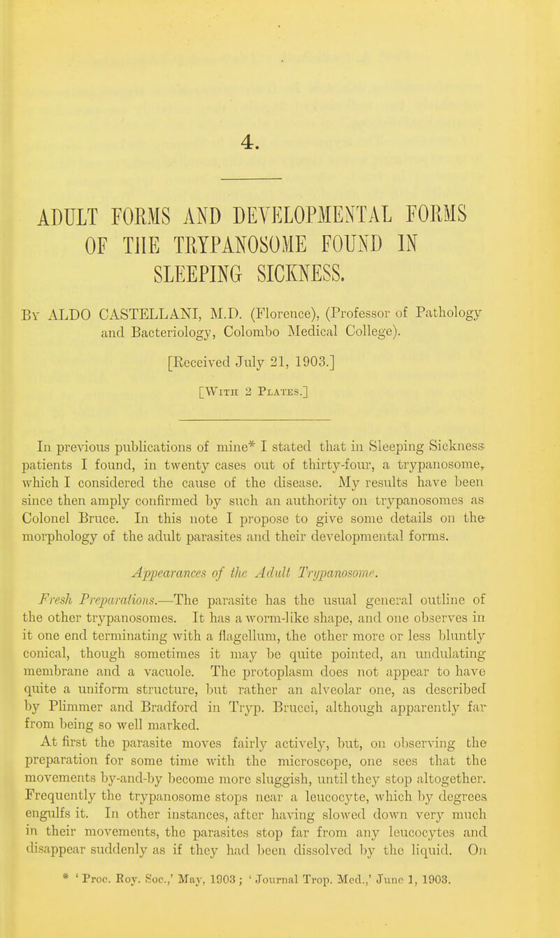 4. ADULT FORMS AND DEVELOPMENTAL FORMS OF THE TRYPANOSOME FOUND IN SLEEPING SICKNESS. By ALBO CASTELLANI, M.D. (Florence), (Professor of Pathology and Bacteriology, Colombo INIedical College). [Eeceived July 21, 1903.] [With 2 Plates.] In previous publications of mine* I stated that in Sleeping Sickness patients I found, in twenty cases out of thirty-four, a trypanosome,. which I considered the cause of the disease. My results have been since then amply confirmed by such an authority on trypanosomes as Colonel Bruce. In this note I propose to give some details on the- morphology of the adult parasites and their developmental forms. Appearances of the Adult Tnjpanosome. Fresh Preparations.—The parasite has the usual general outline of the other trypanosomes. It has a worm-like shape, and one observes in it one end terminating Avith a flagellum, the other more or less Ijluntly conical, though sometimes it may be quite pointed, an imdulating membrane and a vacuole. The protoplasm does not appear to have quite a uniform structure, but rather an alveolar one, as described by Phmmer and Bradford in Tryp. Brucci, although apparently far from being so well marked. At first the parasite moves fairly actively, but, on observing the preparation for some time with the microscope, one sees that the movements by-and-by become more sluggish, until they stop altogether. Frequently the trypanosome stops near a leucocj^te, which by degrees engulfs it. In other instances, after having slowed down very much in their movements, the parasites stop far from any leucocytes and disappear suddenly as if they had been dissolved by the liquid. 0)i