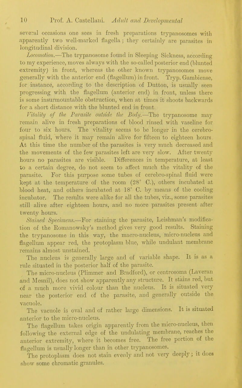several occasions one sees in fresh preparations trypanosomes with apparently two M'ell-marked fiagella; they certainly are parasites in longitudinal division. Locomotion.—The trypanosome found in Sleeping Sickness, according to my experience, moves always with the so-called posterior end (blunted extremity) in front, whereas the other known trypanosomes move generally with the anterior end (flagellum) in front. Tryp. Gambiense, for instance, according to the description of Dutton, is usually seen progressing with the flagellum (anterior end) in front, unless there is some insurmountable obstruction, when at times it shoots backwards for a short distance with the blunted end in front. VifaUty of the Parasite outside the Body.—The trypanosome may remain alive in fresh preparations of blood rinsed with vaseline for four to six hours. The vitality seems to be longer in the cerebro- spinal fluid, where it may remain alive for fifteen to eighteen hours. At this time the number of the parasites is very much decreased and the movements of the few parasites left are very slow. After twentj' hours no parasites are visible. Differences in temperature, at least to a certain degree, do not seem to affect much the vitality of the parasite. For this purpose some tubes of cerebro-spinal fluid were kept at the temperature of the room (28° C), others incubated at blood heat, and others incubated at 18° C. by means of the cooling incubator. The results were alike for all the tubes, viz., some parasites still alive after eighteen hours, and no more parasites present after twenty hours. Stained Specimens.—For staining the parasite, Leishman's modifica- tion of the Romanowsky's method gives very good results. Staining the trypanosome in this way, the macro-nucleus, micro-nucleus and flagellum appear red, the protoplasm blue, while undulant membrane remains almost unstained. The nucleus is generally large and of variable shape. It is as a rule situated in the posterior half of the parasite. The micro-nucleus (Plimmer and Bradford), or centrosoma (Laveran and Mesnil), does not show apparently any structure. It stains red, but of a much more vivid colour than the nucleus. It is situated very near the posterior end of the parasite, and generally outside the vacuole. The vacuole is oval and of rather large dimensions. It is situated anterior to the micro-nucleus. The flagellum takes origin apparently from the micro-nucleus, then following the external edge of the undulating membrane, reaches the anterior extremity, where it becomes free. The free portion of the flagellum is usually longer than in other tr\-panosomcs. The protoplasm does not stain evenly and not very deeply; it does show some chromatic granules.