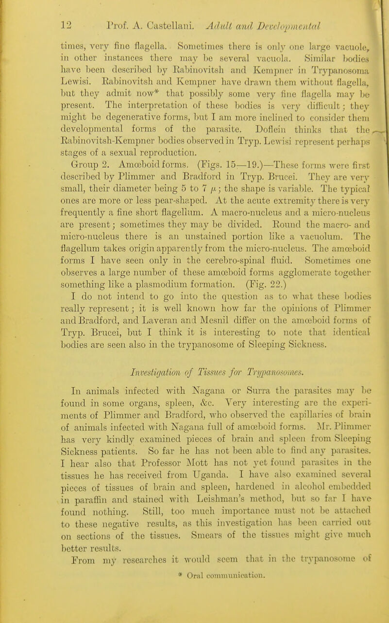 times, very fine flagella. Sometimes there is only one large vacuole, in other instances there may Ije several vacuola. Similar l^odies have been described by Eabinovitsh and Kempner in Trypanosoma Lewisi. Eabinovitsh and Kempner have drawn them without flagella, but they admit now* that possibly some very fine flagella may be present. The interpretation of these bodies is very difficult; they might be degenerative forms, but I am more inclined to consider them developmental forms of the parasite. Doflein thinks that the, Eabinovitsh-Kempner bodies observed in Try p. Lewisi represent perhaps stages of a sexual reproduction. Group 2. Amoeboid forms, (Figs. 15:—19.)—These forms were first described by Plimmer and Bradford in Tryp. Brucei. They are very small, tbeir diameter being 5 to 7 /x; the shape is variable. The typical ones are more or less pear-shaped. At the acute extremity there is very frequently a fine short flagellum. A macro-nucleus and a micro-nucleus are present; sometimes they may be divided. Eound the macro- and micro-nucleus there is an unstained portion like a vacuolum. The flagelhira takes origin apparen fcly from the micro-m;cleus. The amoeboid forms I have seen only in the cerebro-spinal fluid. Sometimes one observes a large number of these amoeboid forms agglomerate together something like a plasmodium formation. (Fig. 22.) I do not intend to go into the question as to what these bodies really represent; it is well known bow far the opinions of Plimmer and Bradford, and Laveran and Mesnil diff'er on the amoeboid forms of Tryp. Brucei, but I think it is interesting to note that identical bodies are seen also in the trypanosome of Sleeping Sickness. Investigation of Tissues fo7- Trypanosoraes. In animals infected with Nagana or Surra the parasites may lie found in some organs, spleen, &c. Very interesting are the experi- ments of Plimmer and Bradford, who observed the cai^illarics of brain of animals infected with Nagana full of amoeboid forms. ]Mr. Plimmer has very kindly examined pieces of brain and spleen from Sleeping Sickness patients. So far he has not been able to find any parasites. I hear also that Professor Mott has not yet found parasites in the tissues he has received from Uganda. I have also examined several pieces of tissues of brain and .spleen, hardened in alcohol emljcdded in paraffin and stained with Leishman's method, but so far I have found nothing. Still, too much importance must not be attached to these negative results, as this investigation has been carried out on sections of the tissues. Smears of the tissues might give much better results. From my researches it would seem that in the trypanosome of * Oral (.•oiiiimiuicntion.
