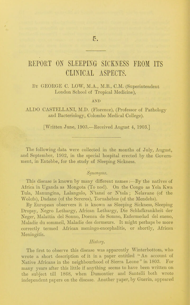 IIEPORT ON SLEEPING SICKNESS EROM ITS CLINICAL ASPECTS. By GEOEGE C. LOW, M.A., M.B., CM. (Superintendent London Scliool of Tropical Medicine), AND ALDO CASTELLANI, M.D. (Florence), (Professor of Pathology and Bacteriology, Colombo Medical College). [Written June, 1903.—Received August 4, 1903.] The following data were collected in the months of July, August, and September, 1902, in the special hospital erected by the Govern- ment, in Entebbe, for the study of Sleeping Sickness. Synonyms. This disease is known by many different names :—By the natives of Africa in Uganda as IMongota (To nod). On the Congo as Yela Kwa Tula, jNIanungina, Lalangolo, N'tansi or N'tola; Nelavane (of the Wolofs), Dadane (of the Sereres), Toruahebue (of the Mendehs). By European observers it is known as Sleeping Sickness, Sleeping Dropsy, Negro Lethargy, African Lethargy, Die Schlafkrankheit der Neger, Malattia del Sonno, Doenca de Somno, Enfermedad del sueno, Maladie du sommeil, INIaladie des dormeurs. It might perhaps be more correctly termed African meningo-encephalitis, or shortlj^, African Meningitis. Ilisiory. The first to observe this disease was apparently Winterbottom, who wrote a short description of it in a paper entitled An account of Native Africans in the neighbourhood of Sierra Leone in 1803. For many years after this little if anything seems to have been written on the subject till 1868, when Dumontier and Santelli both wrote independent papers on the disease. Another paper, by Guerin, appeared