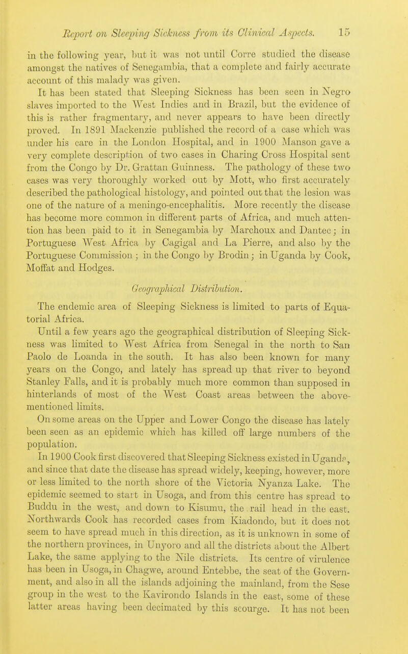 in the following year, but it was not until Corre studied the disease amongst the natives of Sencgamlna, that a complete and fairly accurate account of this malady was given. It has been stated that Sleeping Sickness has been seen in Negro slaves imported to the West Indies and in Brazil, but the evidence of this is rather fragmentary, and never appears to have been directly proved. In 1891 Mackenzie published the record of a case which was under his care in the London Hospital, and in 1900 iManson gave a very complete description of two cases in Charing Cross Hospital sent from the Congo by Dr. Grattan Guinness. The pathology of these two cases was very thoroughly worked out by Mott, who first accurately described the pathological histology, and pointed out that the lesion was one of the nature of a meningo-encephalitis. More recently the disease has become more common in different parts of Africa, and much atten- tion has been paid to it in Senegambia by Marchoux and Dantec; in Portuguese West Africa by Cagigal and La Pierre, and also by the Portuguese Commission ; in the Congo l)y Brodin; in Uganda by Cook, Moffat and Hodges. Geographical Disiribution. The endemic area of Sleeping Sickness is limited to parts of Equa- torial Africa. Until a few years ago the geographical distribution of Sleeping Sick- ness was limited to West Africa from Senegal in the north to San Paolo de Loanda in the south. It has also been known for many years on the Congo, and lately has spread up that river to beyond Stanley Falls, and it is probably much more common than supposed in hinterlands of most of the West Coast areas between the above- mentioned limits. On some areas on the Upper and Lower Congo the disease has lately been seen as an epidemic which has killed off large numbers of the population. In 1900 Cook first discovered that Sleeping Sickness existed in Ugand?, and since that date the disease has spread widely, keeping, however, more or less hmited to the north shore of the Victoria Nyanza Lake. The epidemic seemed to start in Usoga, and from this centre has spread to Bucldu in the west, and down to Kisumu, the . rail head in the east. Northwards Cook has recorded cases from Kiadondo, but it does not seem to have spread much in this direction, as it is unknown in some of the northern provinces, in Unyoro and all the districts about the Albert Lake, the same applying to the Nile districts. Its centre of virulence has been in Usoga, in Chagwe, around Entebbe, the seat of the Govern- ment, and also in all the islands adjoining the mainland, from the Sese group in the west to the Kavirondo Islands in the east, some of these latter areas having been decimated by this scourge. It has not been