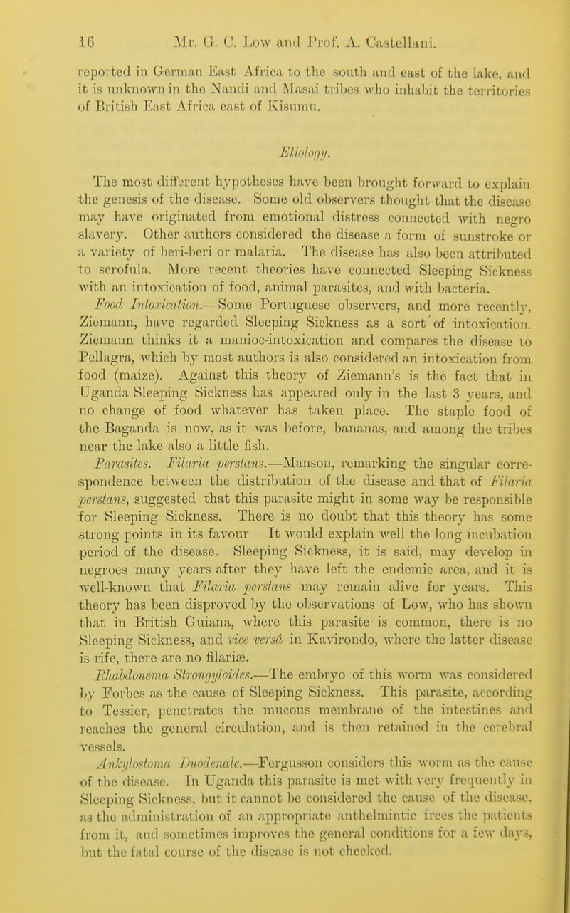 reported in Gcniiau East Afi-ica to the south and east of the lake, and it is unknown in the Nandi and Masai tribes who inlialjit the territories of British East Africa east of Kisumu. EtioJofjTj. The most different hypotheses have been brought forward to explain the genesis of the disease. Some old observers thought that the disease may have originated from emotional distress connected with negro slavery. Other authors considered the disease a form of sunstroke or a variety of beri-beri or malaria. The disease has also been attributed to scrofula. More recent theories have connected Sleeping Sickness with an intoxication of food, animal parasites, and with bacteria. Food Intoxication.—Some Portuguese observers, and more recentlv, Ziemann, have regarded Sleeping Sickness as a sort of intoxication. Ziemann thinks it a manioc-intoxication and compares the disease to Pellagra, which by most authors is also considered an intoxication from food (maize). Against this theory of Ziemann's is the fact that in Uganda Sleeping Sickness has appeared only in the last 3 years, and no change of food whatever has taken place. The staple food of the Baganda is now, as it was before, bananas, and among the tribes near the lake also a little fish. Paradtes. Filaria perstam^.—Manson, remarldng the singular corre- spondence between the distribution of the disease and that of Filaria perstans, suggested that this parasite might in some way be responsible for Sleeping Sickness. There is no doul)t that this theory has some strong points in its favour It would explain well the long incubation period of the disease. Sleeping Sickness, it is said, may develop in negroes many years after they have left the endemic area, and it is Avell-known that Filaria perstans may remain alive for years. This theory has been disproved by the observations of Low, who has shovrn that in British Guiana, where this parasite is common, there is no Sleeping Sickness, and vice versCt in Kavirondo, where the latter disease is rife, there are no filariae. FJiahdonema Strongyloides.—The embryo of this worm was considered \>y Forbes as the cause of Sleeping Sickness. This parasite, according to Tessier, penetrates the mucous membrane of the intestines and reaches the general circulation, and is then retained in the cerebral vessels. Anh/lostoma Duodenalc.—Fergusson considers this worm as the cause of the disease. Li L'ganda this parasite is met with very frequently in Sleeping Sickness, but it cannot be considered the cause of the disease, as the administration of an appropriate anthelmintic frees the patients from it, and sometimes improves the general conditions for a few days, but the fatal course of the disease is not checked.