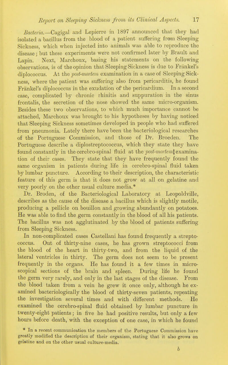 Bacteria.—Cagigal and Lepierre in 1897 announced that they had isolated a bacilhis from the blood of a patient suffering from Sleeping Sickness, which when injected into animals was able to reproduce the disease; but these experiments were not confirmed later by Brault and Lapin. Next, Marchoux, basing his statements on the following observations, is of the opinion that Sleeping Sickness is due to Friinkel's diplococcus. At the post-mmiem examination in a case of Sleej)ing Sick- ness, where the patient was suffering also from pericarditis, he found Friinkel's diplococcus in the exudation of the pericardium. In a second case, complicated by chronic rhinitis and suppuration in the sinus frontalis, the secretion of the nose showed the same micro-organism. Besides these two observations, to which much importance cannot be attached, Marchoux was brought to his hypotheses by having noticed that Sleeping Sickness sometimes developed in people who had suffered from pneumonia. Lately there have been the bacteriological researches of the Portuguese Commission, and those of Dr. Broeden. The Portuguese describe a diplostreptococcus, which they state they have found constantly in the cerebro-spinal fluid at the post-mortem\ examina- tion of their cases. They state that they have frequently found the same organism in patients during life in cerebro-spinal fluid taken by lumbar puncture. According to their description, the characteristic feature of this germ is that it does not grow at all on gelatine and very poorly on the other usual culture media.* Dr. Broden, of the Bacteriological Laboratory at Leopoldville, describes as the cause of the disease a bacillus which is slightly motile, producing a pellicle on bouillon and growing abundantly on potatoes. He was able to find the germ constantly in the blood of all his patients. The bacillus was not agglutinated by the blood of patients suffering from Sleeping Sickness. In non-complicated cases Castellani has found frequently a strepto- coccus. Out of thirty-nine cases, he has grown streptococci from the blood of the heart in thirty-two, and from the liquid of the lateral ventricles in thirty. The germ does not seem to be present frequently in the organs. He has found it a few times in micro- scopical sections of the brain and spleen. During life he found the germ very rarely, and only in the last stages of the disease. From the blood taken from a vein he grew it once only, although he ex- amined bacteriologically the blood of thirty-seven patients, repeating the investigation several times and with different methods. He examined the cerebro-spinal fluid obtained by lumbar puncture in twenty-eight patients; in five he had positive results, but only a few hours before death, with the exception of one case, in which he found * In a recent communication the members of the Portuguese Commission have greatly modified the description of their organism, stating that it also grows on gelatine and on the other usual culture-media. h