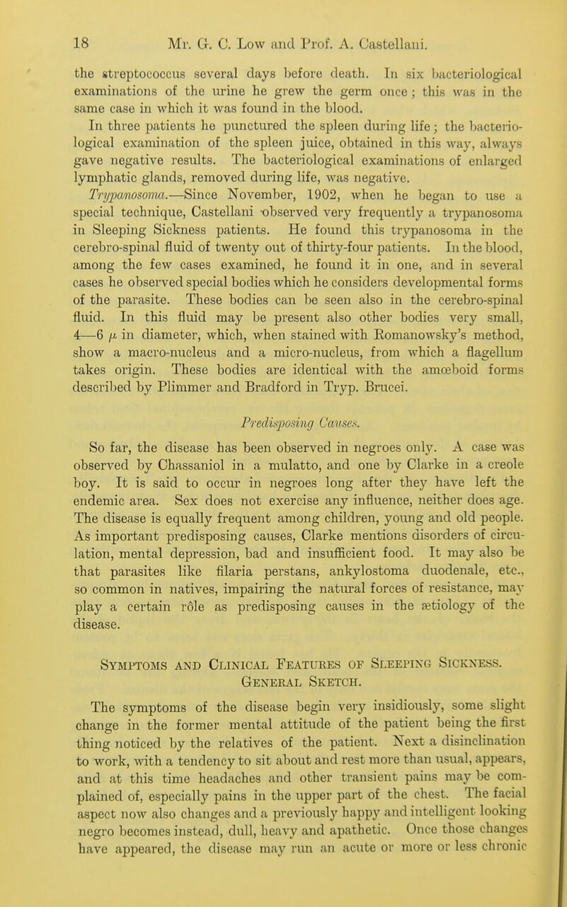 the streptococcus several days before death. In six bacteriological examinations of the urine he grew the germ once; this was in the same case in which it was found in the blood. In three patients he punctured the spleen during life; the bacterio- logical examination of the spleen juice, obtained in this way, always gave negative results. The bacteriological examinations of enlarged lymphatic glands, removed during life, was negative. Trypanosormi.—Since November, 1902, when he began to use ii special technique, Castellani -observed very frequently a trypanosoma in Sleeping Sickness patients. He found this trypanosoma in the cerebro-spinal fluid of twenty out of thirty-four patients. In the blood, among the few cases examined, he found it in one, and in several cases he observed special bodies which he considers developmental forms of the parasite. These bodies can be seen also in the cerebro-spinal fluid. In this fluid may be present also other bodies very small, 4—6 /i. in diameter, which, when stained with Romanowsky's method, show a macro-nucleus and a micro-nucleus, from which a flagellum takes origin. These bodies are identical with the amoeboid forms described by Plimmer and Bradford in Tryp. Brucei. Predisposing Causes. So far, the disease has been observed in negroes only. A case was observed by Chassaniol in a mulatto, and one by Clarke in a Creole boy. It is said to occur in negroes long after they have left the endemic area. Sex does not exercise any influence, neither does age. The disease is equally frequent among children, young and old people. As important predisposing causes, Clarke mentions disorders of circu- lation, mental depression, bad and insufficient food. It may also be that parasites like filaria perstans, ankylostoma duodenale, etc., so common in natives, impairing the natural forces of resistance, may play a certain r61e as predisposing causes in the fetiology of the disease. Symptoms and Clinical Features of Sleeping Sickness. General Sketch. The symptoms of the disease begin very insidiously, some slight change in the former mental attitude of the patient being the first thing noticed by the relatives of the patient. Next a disinclination to work, with a tendency to sit about and rest more than usual, appears, and at this time headaches and other transient pains may be com- plained of, especially pains in the upper part of the chest. The facial aspect now also changes and a previously happy and intelligent looking negro becomes instead, dull, heavy and apathetic. Once those changes have appeared, the disease may run an acute or more or less chronic
