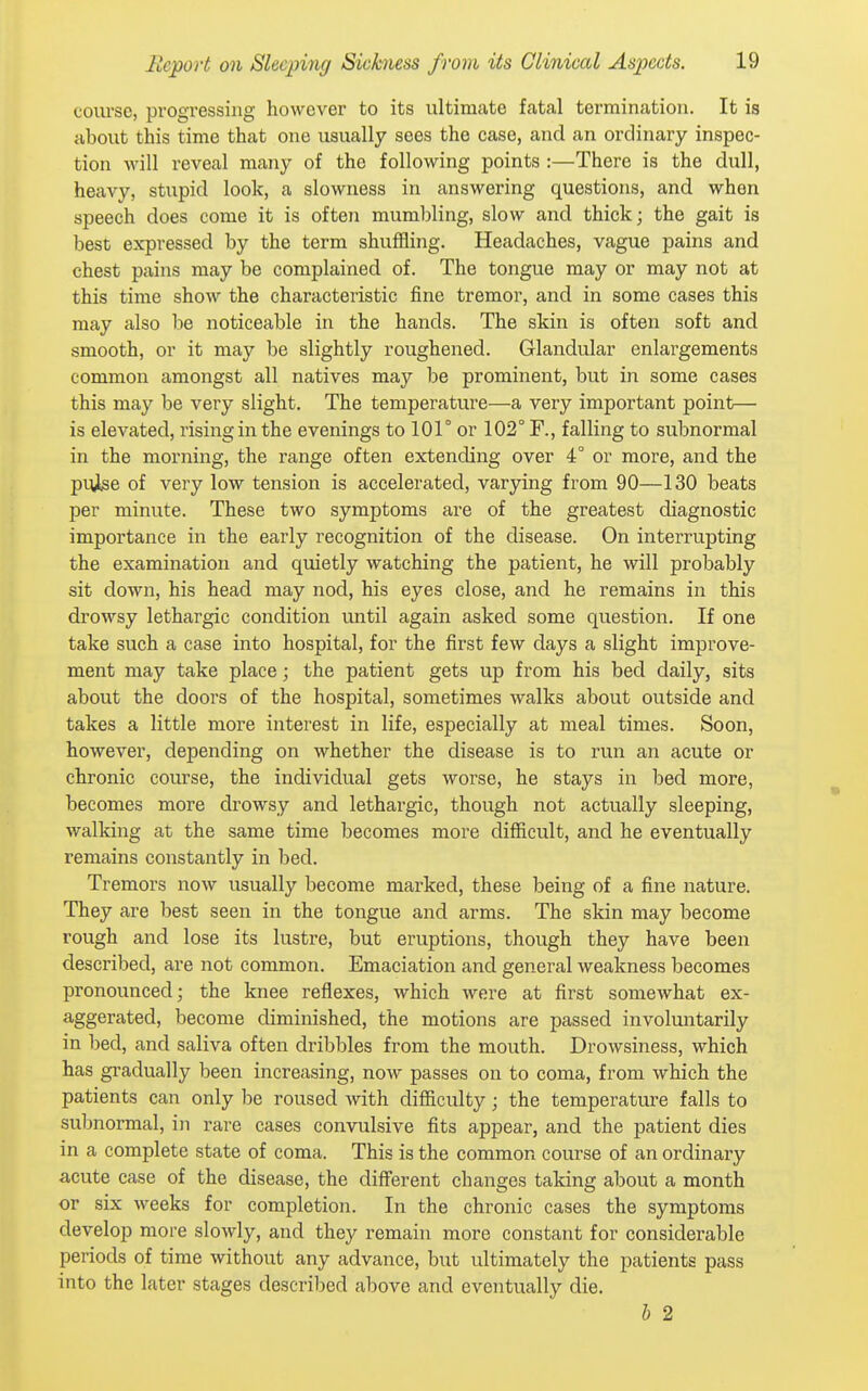 course, progressing however to its ultimate fatal termination. It is about this time that one usually sees the case, and an ordinary inspec- tion will reveal many of the following points :—There is the dull, heavy, stupid look, a slowness in answering questions, and when speech does come it is often mumbling, slow and thick; the gait is best expressed by the term shuffling. Headaches, vague pains and chest pains may be complained of. The tongue may or may not at this time show the characteristic fine tremor, and in some cases this may also be noticeable in the hands. The skin is often soft and smooth, or it may be slightly roughened. Glandular enlargements common amongst all natives may be prominent, but in some cases this may be very slight. The temperature—a very important point— is elevated, rising in the evenings to 101° or 102° F., falling to subnormal in the morning, the range often extending over 4° or more, and the prJiSe of very low tension is accelerated, varying from 90—130 beats per minute. These two symptoms are of the greatest diagnostic importance in the early recognition of the disease. On interrupting the examination and quietly watching the patient, he will probably sit down, his head may nod, his eyes close, and he remains in this drowsy lethargic condition until again asked some question. If one take such a case into hospital, for the first few days a slight improve- ment may take place; the patient gets up from his bed daily, sits about the doors of the hospital, sometimes walks about outside and takes a little more interest in life, especially at meal times. Soon, however, depending on whether the disease is to run an acute or chronic course, the individual gets worse, he stays in bed more, becomes more drowsy and lethargic, though not actually sleeping, walking at the same time becomes more difficult, and he eventually remains constantly in bed. Tremors now usually become marked, these being of a fine nature. They are best seen in the tongue and arms. The skin may become rough and lose its lustre, but eruptions, though they have been described, are not common. Emaciation and general weakness becomes pronounced; the knee reflexes, which were at first somewhat ex- aggerated, become diminished, the motions are passed involuntarily in bed, and saliva often dribbles from the mouth. Drowsiness, which has gradually been increasing, now passes on to coma, from which the patients can only be roused with difficulty; the temperature falls to subnormal, in rare cases convulsive fits appear, and the patient dies in a complete state of coma. This is the common course of an ordinary acute case of the disease, the different changes taking about a month or six weeks for completion. In the chronic cases the symptoms develop more slowly, and they remain more constant for considerable periods of time without any advance, but ultimately the patients pass into the later stages descri])ed above and eventually die. J) 2