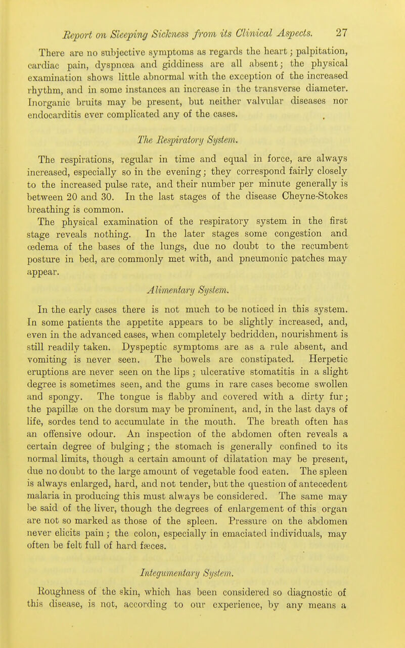 There are no subjective symptoms as regards the heart; palpitation, cardiac pain, dyspncea and giddiness are all absent; the physical examination shows little abnormal with the exception of the increased rhythm, and in some instances an increase in the transverse diameter. Inorganic bruits may be present, but neither valvular diseases nor endocarditis ever complicated any of the cases. The Bespimtory System. The respirations, regular in time and equal in force, are always increased, especially so in the evening; they correspond fairly closely to the increased pulse rate, and their number per minute generally is between 20 and 30. In the last stages of the disease Cheyne-Stokes breathing is common. The physical examination of the respiratory system in the first stage reveals nothing. In the later stages some congestion and oedema of the bases of the lungs, due no doubt to the recumbent posture in bed, are commonly met with, and pneumonic patches may appear. Alimentary System. In the early cases there is not much to be noticed in this system. In some patients the appetite appears to be slightly increased, and, even in the advanced cases, when completely bedridden, nourishment is still readily taken. Dyspeptic symptoms are as a rale absent, and vomiting is never seen. The boAvels are constipated. Herpetic eruptions are never seen on the lips ; ulcerative stomatitis in a slight degree is sometimes seen, and the gums in rare cases become swollen and spongy. The tongue is flabby and covered with a dirty fur; the papillae on the dorsum may be prominent, and, in the last days of life, sordes tend to accumulate in the mouth. The breath often has an offensive odour. An inspection of the abdomen often reveals a certain degree of bulging; the stomach is generally confined to its normal limits, though a certain amount of dilatation may be present, due no doubt to the large amount of vegetable food eaten. The spleen is always enlarged, hard, and not tender, but the question of antecedent malaria in producing this must always be considered. The same may be said of the liver, though the degrees of enlargement of this organ are not so marked as those of the spleen. Pressure on the abdomen never elicits pain ; the colon, especially in emaciated individuals, may often be felt full of hard faeces. Integumentary System. Roughness of the skin, which has been considered so diagnostic of this disease, is not, according to our experience, by any means a