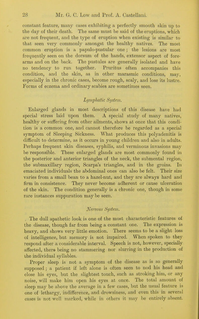 constant fetature, many cases exhiliiting a perfectly smooth skin up to the day of then' death. The same must be said of the eruptions, which are not frequent, and the type of eruption when existing is similar to that seen very commonly amongst the healthy natives. The most common eruption is a papulo-pustular one; the lesions are most frequently seen on the dorsum of the hands, extensor aspect of fore- arms and on the back. The pustules are generally isolated and have no tendency to run together. Pruritus often accompanies this condition, and the skin, as in other marasraic conditions, may, especially in the chronic cases, become rough, scaly, and lose its lustre. Forms of eczema and ordinary scabies are sometimes seen. Lymphatic System. Enlarged glands in most descriptions of this disease have had special stress laid upon them. A special study of many natives, healthy or suffering froin other ailments, shows at once that this condi- tion is a common one, and cannot therefore be regarded as a special symptom of Sleeping Sickness. What produces this polyadenitis is difficult to determine, as it occurs in young children and also in adults. Perhaps frequent skin diseases, syphilis, and verminous invasions may be responsible. These enlarged glands are most commonly found in the posterior and anterior triangles of the neck, the submental region, the submaxillary region, Scarpa's triangles, and in the groins. In emaciated individuals the abdominal ones can also be felt. Their size varies from a small bean to a hazel-nut, and they are always hard and firm in consistence. They never become adherent or cause ulceration of the skin. The condition generally is a chronic one, though in some rare instances suppuration may be seen. Nervous System. , The dull apathetic look is one of the most characteristic features of the disease, though far from being a constant one. The expression is heavy, and shows very little emotion. There seems to be a slight loss of intelligence, but memory is not impaired. When spoken to they respond after a considerable interval. Speech is not, however, specially affected, there being no stammering nor slurring in the production of lyhe individual syllables. Proper sleep is not a symptom of the disease as is so generally supposed; a patient if left alone is often seen to nod his head and close his eyes, but the slightest touch, such as stroking him, or any noise, will make him open his eyes at once. The total amount of sleep may be alcove the average in a few cases, but the usual feature is one of lethargy, indifterence, and drowsiness, and even this in several cases is not well marked, while in others it may be entirely absent.