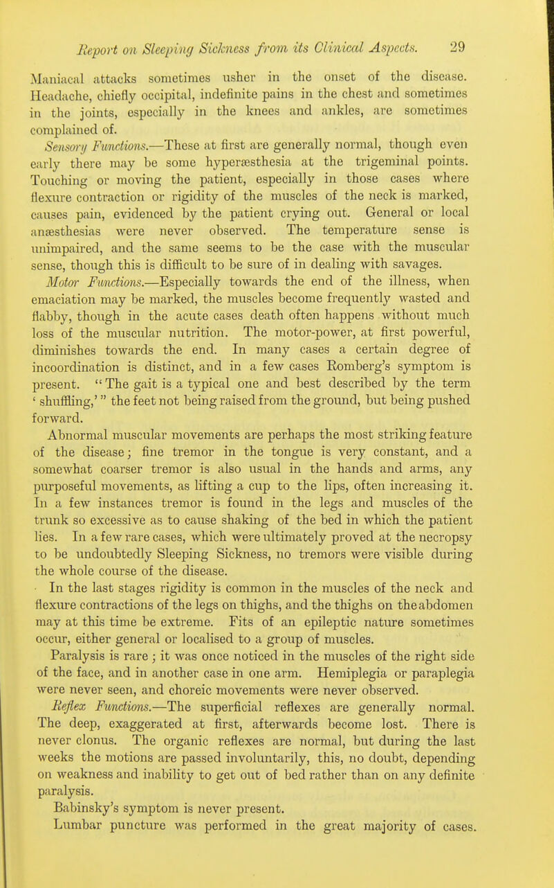 Maniacal attacks sometimes usher in the onset of the disease. Headache, chiefly occipital, indefinite pains in the chest and sometimes in the joints, especially in the knees and ankles, are sometimes complained of. Sensort/ Functions.—These at first are generally normal, though even early there may be some hyperaesthesia at the trigeminal points. Touching or moving the patient, especially in those cases where flexure contraction or rigidity of the muscles of the neck is marked, causes pain, evidenced by the patient crying out. General or local anaesthesias were never observed. The temperature sense is unimpaired, and the same seems to be the case with the muscular sense, though this is difficult to be sure of in dealing with savages. Motm- Functions.—Especially towards the end of the illness, when emaciation may be marked, the muscles become frequently wasted and flabby, though in the acute cases death often happens without much loss of the muscular nutrition. The motor-power, at first powerful, diminishes towards the end. In many cases a certain degree of incoordination is distinct, and in a few cases Romberg's symptom is present.  The gait is a typical one and best described by the term ' shuffling,' the feet not being raised from the groimd, but being pushed forward. Abnormal muscular movements are perhaps the most striking feature of the disease; fine tremor in the tongue is very constant, and a somewhat coarser tremor is also usual in the hands and arms, any purposeful movements, as lifting a cup to the lips, often increasing it. In a few instances tremor is found in the legs and muscles of the trunk so excessive as to cause shaking of the bed in which the patient lies. In a few rare cases, which were ultimately proved at the necropsy to be undoubtedly Sleeping Sickness, no tremors were visible during the whole course of the disease. In the last stages rigidity is common in the muscles of the neck and flexure contractions of the legs on thighs, and the thighs on the abdomen may at this time be extreme. Fits of an epileptic natiu-e sometimes occur, either general or localised to a group of muscles. Paralysis is rare ; it was once noticed in the muscles of the right side of the face, and in another case in one arm. Hemiplegia or paraplegia were never seen, and choreic movements were never observed. Keflex Fmctions.—The superficial reflexes are generally normal. The deep, exaggerated at first, afterwards become lost. There is never clonus. The organic reflexes are normal, but during the last weeks the motions are passed involuntarily, this, no doubt, depending on weakness and inability to get out of bed rather than on any definite paralysis. Babinsky's symptom is never present. Lumbar puncture was performed in the great majority of cases.