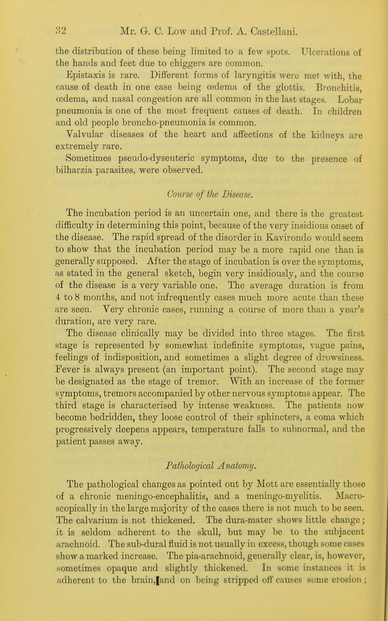the distribution of these being limited to a few spots. Ulcerations of the hands and feet due to chiggers are common. Epistaxis is rare. Different forms of laryngitis were met with, the cause of death in one case being oedema of the glottis. Bronchitis, cedema, and nasal congestion are all common in the last stages. Lobar pneumonia is one of the most frequent causes of death. In children and old people broncho-pneumonia is common. Valvular diseases of the heart and affections of the kidneys ai'e extremely rare. Sometimes pseudo-dysenteric symptoms, due to the j)resence of bilharzia parasites, were observed. Course of the Disease. The incubation period is an luicertain one, and there is the greatest difficulty in determining this point, because of the very insidious onset of the disease. The rapid spread of the disorder in Kavirondo would seem to show that the incubation period may be a more rapid one than is generally supposed. After the stage of incubation is over the symptoms, as stated in the general sketch, begin very insidiously, and the coui-se of the disease is a very variable one. The average duration is from 4 to 8 months, and not infrequently cases much more acute than these are seen. Very chronic cases, running a course of more than a year's duration, are very rare. The disease clinically may be divided into three stages. The first stage is represented by somewhat indefinite symptoms, vague pains, feelings of indisposition, and sometimes a slight degree of drowsiiiess. Fever is always present (an important point). The second stage may be designated as the stage of tremor. With an increase of the former symptoms, tremors accompanied by other nervous symptoms appear. The third stage is characterised by intense weakness. The patients now become bedridden, they loose control of their sphincters, a coma which progressively deepens appears, temperature falls to subnormal, and the patient passes away. Pathological Anatomy. The pathological changes as pointed out by Mott are essentially those of a chronic meningo-encephalitis, and a meningo-myelitis. Macro- scopically in the large majority of the cases there is not much to be seen. The calvarium is not thickened. The dura-mater shows little change; it is seldom adherent to the skull, but may be to the subjacent arachnoid. The sub-dural fluid is not usually in excess, though some cases show a marked increase. The pia-arachnoid, generally clear, is, however, sometimes opaque and slightly thickened. In some instances it is adherent to the brain,|and on being stripped off causes some erosion ;