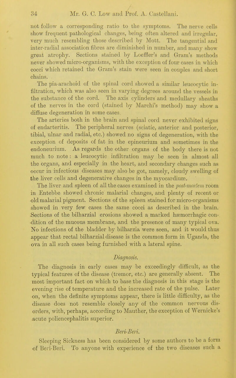 not follow a corresponding ratio to the symptoms. The nerve cells show frequent pathological changes, being often altered and ii regidar, very much resembling those described by Mott. The tangential and inter-radial association fibres are diminished in number, and many show great atrophy. Sections stained hy LoefHer's and Gram's methods never showed micro-organisms, with the exception of four cases in which cocci which retained the Gram's stain were seen in couples and short chains. The pia-arachoid of the spinal cord showed a similar leucocytic in- filtration, which was also seen in varying degrees around the vessels in the substance of the cord. The axis cylinders and medullary .sheaths of the nerves in the cord (stained by Marchi's method) may show a diffuse degeneration in some cases The arteries both in the brain and spinal cord never exhibited signs of endarteritis. The peripheral nerves (sciatic, anterior and posterior, tibial, ulnar and radial, etc.) showed no signs of degeneration, with the exception of deposits of fat in the epineurium and sometimes in the endonemium. As regards the other organs of the bod}'^ there is not much to note : a leucocytic infiltration may be seen in almost all the organs, and especially in the heart, and secondary changes such as occiir in infectious diseases may also be got, namely, cloudy swelling of the liver cells and degenerative changes in the myocardium. The liver and spleen of all the cases examined in the post-mortem room in Entebbe showed chronic malarial changes, and plenty of recent or •old malarial pigment. Sections of the spleen stained for micro-organisms showed in very few cases the same cocci as described in the brain. .Sections of the bilharzial erosions showed a marked hsemorrhagic con- dition of the mucous membrane, and the presence of many typical oA'a. No infections of the bladder by bilharzia were seen, and it would thus appear that rectal bilharzial disease is the common form in Uganda, the ova in all such cases being furnished with a lateral spine. Diagnosis. The diagnosis in early cases may be exceedingly difficult, as the typical features of the disease (tremor, etc.) are generally absent. The most important fact on which to base the diagnosis in this stage is the evening rise of temperature and the increased rate of the pulse. Later on, when the definite symptoms appear, there is little difficulty, as the disease does not resemble closely any of the common nervous dis- orders, with, perhaps, according to Mauther, the exception of Wernicke's .acute poliencephalitis superior. Beri-Bcri. Sleeping Sickness has been considered by some authors to be a form of Bcri-Beri. To anyone with experience of the two diseases such a