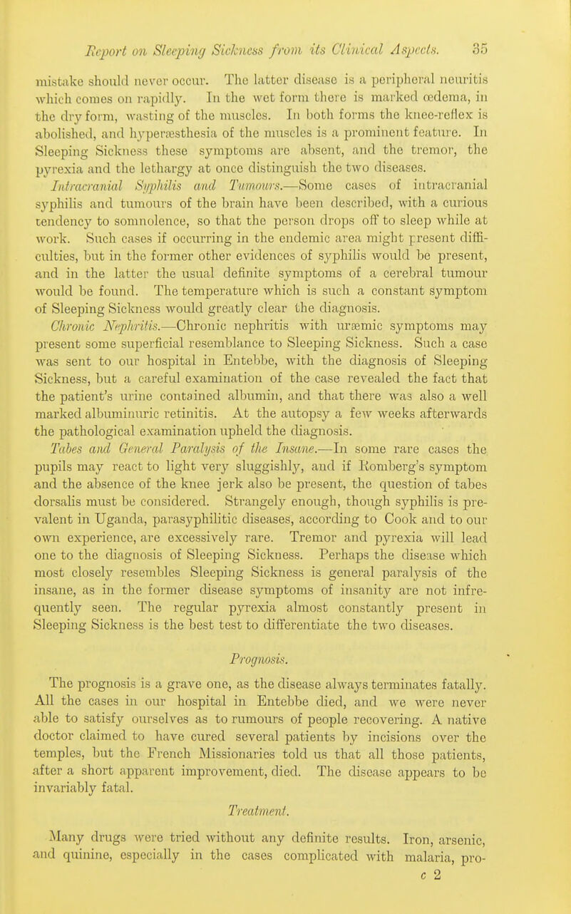 mistake should never occur. Tlie latter disease is a peripheral neuritis which comes on rapidly. In the wet form there is marked cfideraa, in the dry form, wasting of the muscles. In both forms the knee-reflex is abolished, and hypertesthesia of the muscles is a prominent foatuie. In Sleeping Sickness these symptoms are absent, and the tremor, the pyrexia and the lethargy at once distinguish the two diseases. Intracranial Si/philis and Tummtrs.—Some cases of intracranial syphilis and tumours of the brain haA^e been described, with a curious tendency to somnolence, so that the person drops off to sleep while at work. Such cases if occurring in the endemic area might present diffi- culties, but in the former other evidences of syphilis would be present, and in the latter the usual definite symptoms of a cerebral tumour would be found. The temperature which is such a constant symptom of Sleeping Sickness would greatly clear the diagnosis. Chronic N<'phritis.—Chronic nephritis with ursemic symptoms may present some superficial resemblance to Sleeping Sickness. Such a case was sent to our hospital in Entebbe, with the diagnosis of Sleeping Sickness, but a careful examination of the case revealed the fact that the patient's urine contained albumin, and that there was also a well marked albuminuric retinitis. At the autopsy a few weeks afterwards the pathological examination upheld the diagnosis. Tabes and General Paralysis of the Insane.—In some rare cases the pupils may react to light very sluggishly, and if Romberg's symptom and the absence of the knee jerk also be present, the question of tabes dorsaUs must be considered. Strangely enough, though syphilis is pre- valent in Uganda, parasyphilitic diseases, according to Cook and to our own experience, are excessively rare. Tremor and pyrexia will lead one to the diagnosis of Sleeping Sickness. Perhaps the disease which most closely resembles Sleeping Sickness is general paralysis of the insane, as in the former disease symptoms of insanity are not infre- quently seen. The regular pyrexia almost constantly present in Sleeping Sickness is the best test to differentiate the two diseases. Prognosis. The prognosis is a grave one, as the disease always terminates fatally. All the cases in our hospital in Entebbe died, and we were never able to satisfy ourselves as to rumours of people recovering. A native doctor claimed to have cured several patients by incisions over the temples, but the French Missionaries told us that all those patients, after a short apparent improvement, died. The disease appears to be invariably fatal. Treatment. Many drugs were tried without any definite results. Iron, arsenic, and quinine, especially in the cases complicated with malaria, pro- c 2