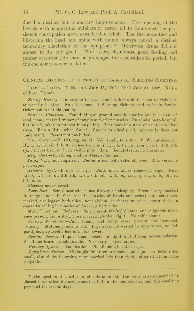 (luccd a distinct hut tcmpornvy iiiipiovcinciit. Free opening of the Ijowels with magnesium sulphate or castor oil to counteract the per- sistent constipation gave considerable relief. The thermocautery and blistering the head and spine Avith iodine always caused a distinct tempoi'ary alleviation of the symptoms.* Otherwise drugs olid not appear to do any good. With care, cleanliness, good feeding and proper attention, life may be prolonged for a considerable period, but the end comes sooner or later. Clinical Eecords of a Series of Case.s of Sleeping Sickness. Cask 1.—Gerako. F. 20. Ad. July 15, 1902. Died July 31, 1902. Natire of Buse, Uganda :— Faviili/ History.—Impossible to get. One brother said to come to visit licr, apparently healthy. No other cases of Sleeping Sickness said to be in family. Other pointR not obtainable. State on Admission.—Foiind lying on ground outside a native hut in a state of semi-coma; marked tremor of tongue and other muscles. On admission to hospital, lies in bed, takes no interest in anything. Lies more in a state of semi-coma than sleep. Eats a little when forced. Speech practically nil, apparently does not understand. Passes motions in bed. Circ. System.—P. 120, reg. equal. Vol. small, tens. low. Y. W. unthickened. IT., u. b., 3rd rib, 1. b. 3J inches from m. s. 1., r. b. ^ inch from m. s. 1., A.B. 5th sp., 3 inches from m. 1., no visible puis. Aus. Sounds feeble, no murmurs. Resp. Syst.—E. 22, reg. shallow, thor. abdominal. Palp., V.F., not impaired. Per note res. both sides all over. Aus. vesic, no prol. expir. Aliment. Syst.—Bowels constip. Palp, nil, muscles somewhat rigid. Perc. Liver, u. b., r. d., 5th rib, a. d., 6tli rib, 1. b. c, mar. spleen, u. b.; 8th r., 1. b. c. m. Stomach not enlarged. Nerv. Syst.—Semi-unconscious, not drowsy or sleeping. Tremor very marked in tongue, none in face, seen in muscles of hands and ax'ms ; both sides very marked, a'so legs on both sides; none abdom. or thorax muscles ; now and then a coarse twitching in muscles of forearms both sides. Motor functions. Eetiexes. Sup. present, marked plantar, and epigastric deep, knee present, diminished, more marked left than right. No ankle clonus. Sensory Functions.—Pain, touch, and temp, sense present, not increased, ordinary. Motions passed in bed. Legs weak, not wasted iu appearance, no def. paralysis, grip feeble, loss of motor power. Special Senses.—Pupils equal, react, to light and during accommodation. Smell and hearing unobtainable. No paralysis eye muscles. Urinary System.—Examination. No albumin, blood or sugar. .Lymphatic Sy.item.—Slight glandular enlargement imder jaw on both sides, small, also slight in groins, more marked left than riglit ; other situations, none palpable. * The injection of a solution of sublimate into the veins, as recommended by Baccelli for other diseases, caused a full in the temperature, and this condition persisted for several days.