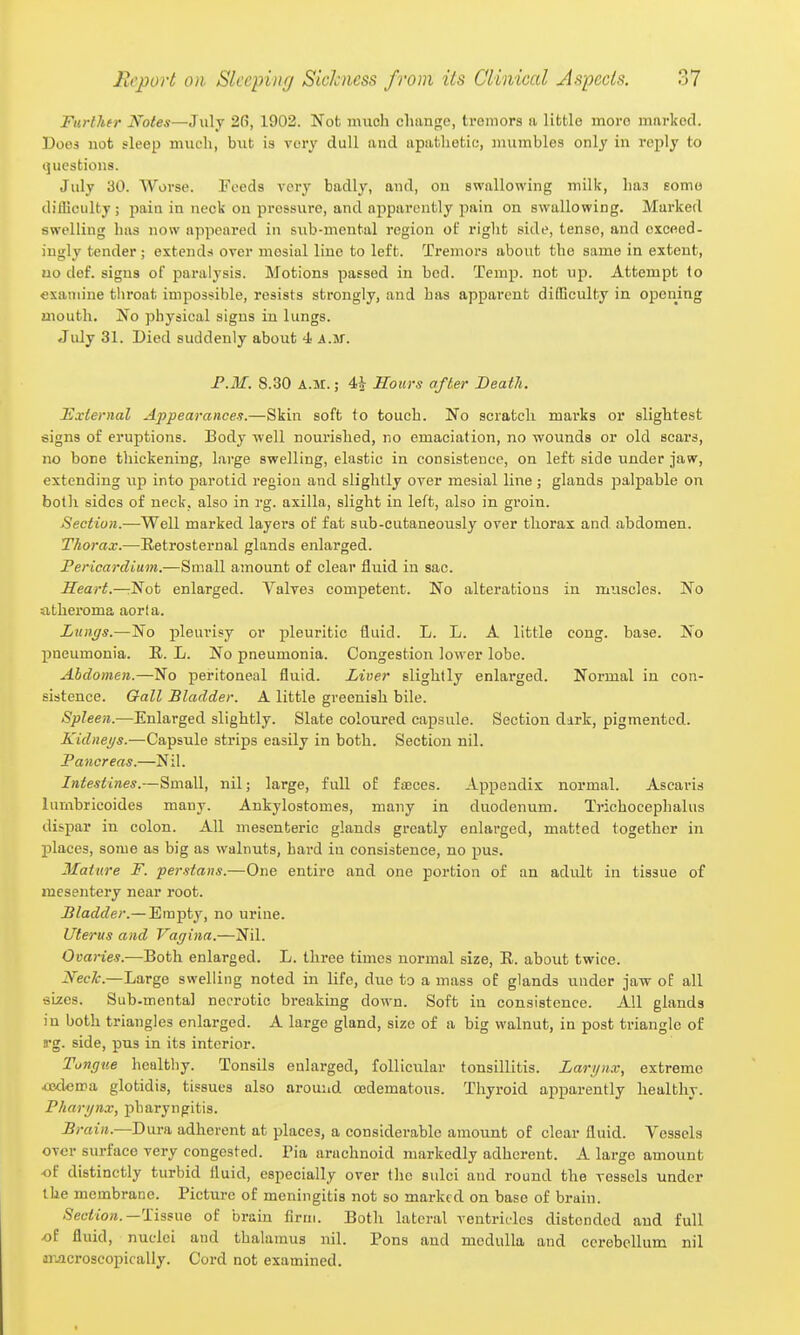Further Notes—July 26, 1902. Not much change, tremors a little more marked. Does not sleep much, bvit is very dull and apathetic, mumbles only in reply to questions. July 30. Worse. Feeds very badly, and, on swallowing milk, has Eomo difllculty; pain in neck on pressure, and apparently pain on swallowing. Marked swelling has now appeared in sub-mental region of riglit side, tense, and exceed- ingly tender; extends over mesial line to left. Tremors about the same in extent, no def. signs of paralysis. Motions passed in bed. Temp, not up. Attempt lo examine throat impossible, resists strongly, and has apparent difficulty in opening mouth. jSTo physical signs in lungs. Jidy 31. Died suddenly about 4 AM. F.M. 8.30 A.M.; 4i Sours after Death. l£xiernal Appearances.—Skin soft to touch. No scratch marks or slightest signs of eruptions. Body well nourished, no emaciation, no wounds or old scars, no bone thickening, large swelling, elastic in consistence, on left side under jaw, extending up into parotid region and slightly over mesial line; glands palpable on both sides of neck, also in rg. axilla, slight in left, also in groin. Section.—Well marked layers of fat sub-cutaneously over thorax and. abdomen. Thorax.—Retrosternal glands enlarged. Pericardium.—Small amount of clear fluid in sac. Heart.—:Not enlarged. Valves competent. No alterations in muscles. No atheroma aorta. Lungs.—No pleurisy or pleuritic fluid. L. L. A little cong. base. No pneumonia. E. L. No pneumonia. Congestion lower lobe. Abdomen.—No peritoneal fluid. Liver slightly enlarged. Normal in con- sistence. Oall Bladder. A little greenish bile. Spleen.—Enlarged slightly. Slate coloured capsule. Section dark, pigmented. Kidneys.—Capsule strips easily in both. Section nil. Pancreas.—Nil. Intestines.—Small, nil; large, full of fajces. Appendix normal. Ascaris lumbricoides many. Ankylostomes, many in duodenum. Trichocephalus dispar in colon. All mesenteric glands greatly enlarged, matted together in jilaces, some as big as walnuts, hai-d iu consistence, no pus. Mature F. perstans.—One entire and one portion of an adult in tissue of mesentery near root. Bladder.—'E^m^ty, no urine. Uterus and Vagina.—Nil. Ovaries.—Both enlarged. L. three times normal size, E. about twice. JVec/c.—Large swelling noted in life, due to a mass of glands under jaw of all sizes. Sub.mental necrotic breaking down. Soft in consistence. AH glands in both triangles enlarged. A large gland, size of a big walnut, in post triangle of rg. side, pus in its interior. Tungue healthy. Tonsils enlarged, foUicvilar tonsillitis. Larynx, extreme ipilema glotidis, tissues also around cedematous. Thyroid apparently healthy. Pharynx, pharyngitis. Brain.—Dura adherent at places, a considerable amount of clear fluid. Vessels over surface very congested. Pia arachnoid markedly adherent. A large amount -of distinctly turbid fluid, especially over the sulci and round the vessels under the membrane. Pictui-c of meningitis not so marked on base of brain. Section.—of brain firm. Both lateral ventricles distended and full -of fluid, nuclei and thalamus nil. Pons and medulla and cerebellum nil jTJicroscopically. Cord not examined.