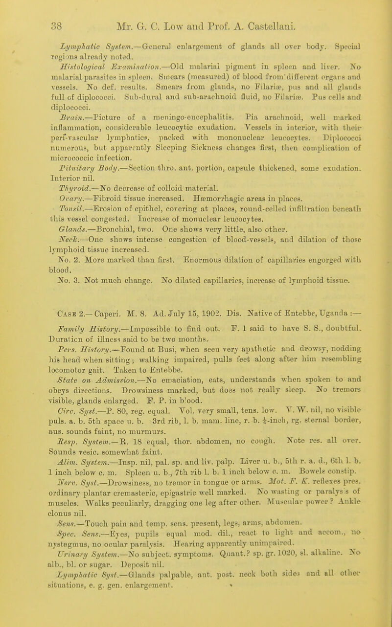 Lt/mphatic System.—Gcneml enlavgfiment of glands nil over body. Special Togions already noted. Histological Examination.—Old malarial pigment in spleen and liver. No miilurinl parasites in spleen. Smears (measured) of blood from'different crgars and vessels. No def. results. Smears fi'om glands, no Filaria', pus and all gluuds full of diplococci. Sub-diiral and siib-arachnoid fluid, no FilariiB. Pus cells and diplococci. Srain.—Picture of a moningo-euceplialitis. Pia arachnoid, well marked inflammation, coiieiderablo leucocytic exudation. A'^essels in interior, with their 23err-vascular lymphatics, imcked with mononuclear leucocytes. Diplococci numerous, but apparently Sleeping Sickness changes first, tlien complication of micrococcic infection. Pituitary Body.—Section thro. ant. portion, capsule thickened, some exudation. Interior nil. Thyroid.—No decrease of colloid material. Orary.—Fibroid tissue increased. Hromorrhagic areas in places. Tonsil.—Erosion of epithel, covering at places, round-celled infiltration beneath this vessel congested. Increase of monuclear leucocytes. Glands.—Bronchial, two. One shows very little, also other. Neck.—One shows intense congestion of blood-vessels, and dilation of those lymphoid tissue increased. No. 2. More marked than first. Enormous dilation of capillaries engorged with blood. No. 3. Not much change. No dilated capillaries, increase of lymphoid tissue. Casb 2.—Caperi. M.S. Ad. July 15, 1902. Dis. Native of Entebbe, Uganda :— Family History.—Impossible to find out. F. 1 said to have S. S., doubtful. Duration of illness said to be two months. Pers. History.—Found at Busi, when seen very apathetic and drowsy, nodding Ills head when sitting; walking impaired, pulls feet along after him resembling locomotor gait. Taken to Entebbe. State on Admission.—No emaciation, eats, understands when spoken to and obeys directions. Drowsiness marked, but does not really sleep. No tremors visible, glands enlarged. F. P. in b'ood. Circ. Syst.—P. 80, reg. equal. Vol. very small, tens. low. T. W. nil, no risible puis. a. b. 5th space u. b. 3rd rib, 1. b. mam. line, r. b. i-iuuh, rg. sternal border, aus. sounds faint, no murmurs. Pesp. System.—TL. 18 equal, thor. abdomen, no cough. Note res. all over. Sounds vesic. somewhat faint. Alim. System.—Insp. nil, pal. sp. and liv. palp. Liver u. b., 5th r. a. d., 6th 1. b. 1 inch below c. m. Spleen u. b., 7th rib 1. b. 1 inch below c. m. Bowels constip. Iferv. Drowsiness, no tremor in tongue or arms. Mot. F. K. reflexes pres. ordinary plantar cremasteric, epigastric well marked. No wasting or paralys s of muscles. Walks peculiarly, dragging one leg after other. Muscular power ? Ankle clonus nil. Sens.—Touch pain and temp. sons, present, legs, arms, abdomen. Spec. Se7is.—E\C3, pupils equal mod. dil., react to light and accom., no nystagmus, no ocular paralysis. Hearing apparently unimpaired. Urinary System.—'No subject, symptoms. Quant.? sp. gr. 1020, si. alkaline. No alb., bl. or sugar. Deposit nil. Lymphatic Syst.—Qlands palpable, ant. post, neck both sides and all other situations, e. g. gen. enlargement. »