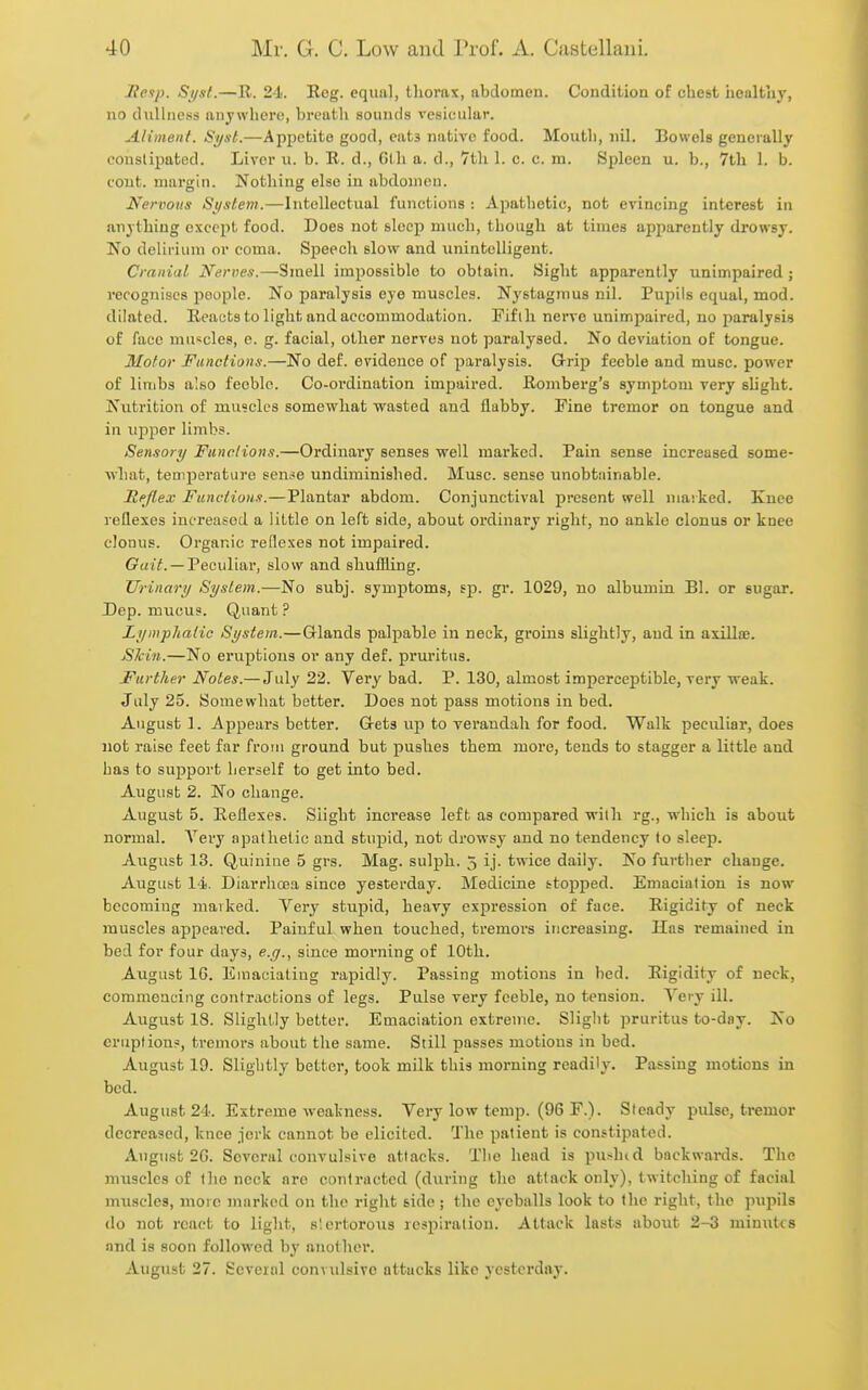 lietp. Si/st.—R. 21.. Rog. equal, thorax, abdomen. Condition of chest healthy, no dullness anywhere, breath sounds vesicular. Aliment. Si/sl.—Appetite good, cats native food. Moutli, nil. Bowels generally constipated. Liver u. b. E. d., Gth a. d., 7th 1. e. c. m. Spleen u. b., 7th 1. b. cout. margin. Nothing else in abdomen. Nervous St/stem.—Intellectual functions : Apatliotic, not evincing interest in anything except food. Does not sleep much, though at times apparently drowsy. No delirium or coma. Speech slow and unintelligent. Cranial Nerves.—Smell impossible to obtain. Sight apparently unimpaired ; recognises jioople. No paralysis eye muscles. Nystagmus nil. Pupils equal, mod. dilated. Reatits to light and accommodation. Fifth nerve unimpaired, no paralysis of face muscles, e. g. facial, other nerves not paralysed. No deviation of tongue. Motor Functions.—No def. evidence of paralysis. Grrip feeble and muse, power of limbs also feeble. Co-ordination impaired. Romberg's symptom very shght. Nutrition of muacles somewhat wasted and flabby. Pine tremor on tongue and in iqiper limbs. Sensory Functions.—Ordinai-y senses well marked. Pain sense increased some- what, temperature sen^e undiminished. Muse, sense unobtiiinable. Reflex Functions.—Plantar abdom. Conjunctival present well marked. Knee reflexes increased a little on left side, about ordinary right, no ankle clonus or knee clonus. Organic reflexes not impaired. —Peculiar, slow and shuflling. Urinary System.—No subj. symptoms, ep. gr. 1029, no albumin Bl. or sugar. Dep. mucus. Quant ? Lymphatic System.—Glands palpable in neck, groins slightly, and in axillae. JSJcin.—No eruptions or any def. pruritus. Further Notes.— July 22. Very bad. P. 130, almost imperceptible, very weak. July 25. Somewhat better. Does not pass motions in bed. August 1. Appears better. Greta up to verandah for food. Walk peculiar, does not raise feet far from ground but pushes them more, tends to stagger a little and has to support herself to get into bed. August 2. No change. August 5. Reflexes. Slight increase left as compared with rg., which is about normal. Very apathetic and stupid, not drowsy and no tendency lo sleep. August 13. Q.uinine 5 grs. Mag. sulph. 5 ij. twice daily. No further change. August 14. Diarrhoea since yesterday. Medicine stopped. Emaciation is now becoming marked. Very stupid, heavy expression of face. Rigidity of neck muscles appeared. Painful when touched, tremors increasing. Has remained in bed for four days, e.g., since morning of 10th. August IG. Emaciating rapidly. Passing motions in bed. Rigidity of neck, commencing contractions of legs. Pulse very feeble, no tension. Very ill. August 18. Slightly better. Emaciation extreme. Sliglit pruritus to-dny. No eruption?, tremors about the same. Still passes motions in bed. August 19. Slightly better, took milk this morning readily. Passing motions in bed. August 24. Extreme weakness. Very low temp. (96 F.). Steady pulse, tremor decreased, knee jerk cannot be elicited. The patient is constipated. August 2G. Several convulsive attacks. The head is pushid backwards. The muscles of the neck are contracted (during the attack only), twitching of facial mxiscles, more marked on the right side; the eyeballs look to the right, the pupils do not react to light, slcrtorous respiration. Attack lasts about 2-3 minutes and is soon followed by another. Augiist 27. Several convulsive attacks like yesterday.