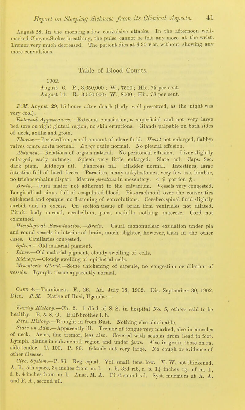 August 28. In Uio morning a few convulsive attacts. In tlio aftornoon well- marked Choyue-Stokos breathing, the pulse cannot be felt any more at the vi'rist. Tremor very much clecroased. The patient dies at 6.30 p.m. without showing any more convulsions. Table of Blood Counts. 1902. August G. E., 3,650,000 ; W., 7500; Hb., 75 per cent. August 14. E., 3,500,000; W., 8000; Hb., 78 per cent. F.M. August 29, 15 hours after death (body well preserved, as the night was v<3ry cool). External Appearances.—Extreme emaciation, a superficial and not very large bed sore on right gluteal region, no skin eruptions. Grlands palpable on both sides of neck, axillae and groin. Thorax.—Pericardium, small amoimt of clear fluid. Heart not enlarged, flabbyj valves comp. aorta normal. Lungs quite normal. No pleural effusion. Abdomen.—Eelations of organs natural. No peritoneal effusion. Liver slightly enlarged, early nutmeg. Spleen very little enlarged. Slate col. Caps. Sec. dark pigm. Kidneys nil. Pancreas nil. Bladder normal. Intestines, large intestine full of hard fseces. Parasites, many ankylostomes, very few asc. lumbar, no trichocephalus dispar. Mature perstans in mesentery. 4 ^ portion ^ . Brain.—Dura mater not adherent to the calvarium. Vessels very congested. Longitudinal sinus full of coagulated blood. Pia-arachnoid over the convexities thickened and opaque, no flattening of convolutions. Cerebro-spinal fluid slightly turbid and in excess. On section tissue of brain firm ventricles not dilated. Pituit. body normal, cerebellum, pons, medulla nothing macrosc. Cord not examined. Histological Examination.—Brain. Usual mononuclear exudation under pia and round vessels in interior of brain, much slighter, however, than in the other eases. Capillaries congested. Spleen.—Old malarial pigment. Liver.—Old malarial pigment, cloudy swelling of cells. Kidneys.—Cloudy swelling of epithetial cells. Mesenteric Gland.—Some thickening of capside, no congestion or dilation of vessels. Lymph, tissue apparently normal. Case 4.—Tounionza. F., 26. Ad. July 18, 1902. Dis. Seijtember 30, 1902. Died. P.M. Native of Busi, Uganda :— Familg History.—C\\. 2. 1 died of S. S. in hospital No. 5, others said to be healthy. B. & S. O. Half-brother 1. h. Pers. History.—Bvovghi in from Busi. Nothing else obtainable. State on ^tZn?.—Apparently ill. Tremor of tongue very marked, also in muscles of neck. Arms, fine tremor, legs also. Covered with scabies from Load to foot. Lymph, glands in sub-mental region and under jaws. Also in groin, tliose on rg. tide tender. T. 100. P. 86. Glands not very large. No cough or evidence of other disease. Circ. System.—v. 86. Eeg. equal. Vol. small, tens. low. V. W. not thickened. A. B., 5th space, 3^ inches from m. 1. u. b. 3rd rib, r. b. li inches rg. of m. 1., 1. b. 4 inches from m. 1. Ausc. M. A. First sound nil. Syst. murmurs at A, a! iind P. A., second nil.