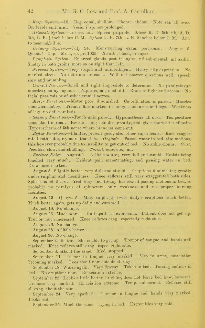 Resp. System.—18. Reg. equal, bIioHow. Tliorac. abdoiii. Note res. all over. Br. feeble and faint. Vesic. iiipp. not prolonged. Aliment. System.—Inspec. nil. Spleen palpable. Liver R. D. 5th rib, A. D. Gth, L. B. i inch below C. M. Spleen U. B. 7th, L. B. 2 inches below C. M. Ant. to near mid-line. Urinary Syntem.—July 24. Menstruating exam, postponed. August 5. Quant.? Dep. Miic, sp. gr. 1025. No alb., blood, or sugar. Lymphaliv System.—Enlarged glands post triangles, nil sub-mental, nil axilla?. Shotty in both groins, more so on right than left. Ntrvous System.—Very stupid and unintelligent. Heavy silly expression. No mar'.;ed sleep. No delirium or coma. Will not answer questions well; speech slow and mumbling. Cranial Nervss.—Smell and sight impossible to determine. No paralysis eye muscles; no nystag'nus. Pupils equal, mod. dil. React to light and accom. No facial paralysis or of other cranial nerves. Motor Functions.—Motor poor, diminished. Co-ordination impaired. Muscles somewhat flabby. Tremor fine mai'ked in tongue and arms and legs. Weakness of legs, no def. paralysis. Sensory Functions.—Touch unimpaired. Hyperasthesia all over. Temperature sens, about normal. Resists being handled greatly, and giyes short cries of pain. Hyperasthesia of 5th nerve where brandies come out. Reflex Functions.—Plantar, present good, also other superficial?. Knee exagge- rated both sides, rg. more than left. Organic. Passes water in bed, also motions, this however probably due to inability to get out of bed. No ankle clonus. Gail. Peculiar, slow, and shuffling. Throat, nose, etc., nil. Further Notes.—August 1. A little worse ; very dull and stupid. Resists being touched very much. Evident pain menslmating, and passing water in bed. Drowsiness marked. August 5. Slightly better, very dull and stupid. Eruptions diminishing greatly under sulphur and cleanliness. Knee reflexes still very exaggerated both sides. Spleen punct. 5 p.m. Yesterday and to-day has oea-ed passing motions in bed, so probably no paralysis of sphincters, only weakness and no proper nur«ing facilities. August 13. Q. grs. 5. Mag. siilph. 5j, twice daily; eruptions much better. Much better again, gets up daily and eats well. August 18. No chinge. August 25. Much worse. Dull apathetic expression. Patient does not get up. Tremor much increased. Knee reflexes exag., especially right side. August 26. No change. August 28. A little better. August 30. No change. September 2. Better. She is able to get up. Tremor of tongue and hands well marked. Knee reflexes still exag., espec. right side. September 8. About the same. Med. stopped. September 11. Tremor in tongue very mavked. Also in arms, emaciation becoming marked. Goes about now outside all day. September 18. Worse again. Very drowsy. Taken to bed. Passing motions in bed. No eruptions now. Emaciation extreme. September 23. Looks a little better, brighter, does not leave bed now, however. Tremors very marked. Emaciation extreme. Temp, subnormal. Reflexes still si. exag. about the same. September 24. Very apathetic. Tremor in (ongue and hands very marked. Looks bad. September 25. Much the same. Lying in bed. Extremities vecy cold.