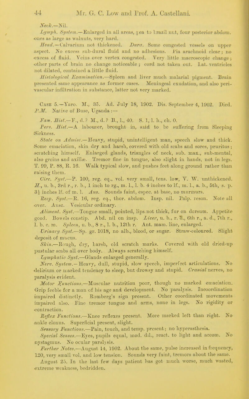 JVecA'.—Nil. LijDiph. <S'//.v/pjH.—Eiilurgcd in all areas, ] ca t;> Irazil lu.t, four jjostorior abdom. •ones as largo as walnuts, very hard. i/et/f?. —Calvariuni nob thickened. Dura. Some congested vessels on upper jispect. No excess sub-dural iiuid and no adhesions. Jr'ia arachnoid clear; no ■excess of fluid. Veins over vertex congested. Very little macroscopic change; •other parts of brain no change noticeable ; cord not taken out. Lat. ventricles not dilated, contained a little liuid. ILisLological Examinalion.—Spleen and liver much malarial pigment. Brain presented same appearance as former cases. Meningeal exudation, and also peri- vascular infiltration in substance, latter not very marked. Case 5.—Yaro. M., 35. Ad. Jiily 18, 1902. Dis. September 4, 1902. Died. I'.M. Nalive of Buse, Uganda : — Fam. Ilisf.— 'F., d. ? M., d. ? B., L, 40. S. 1,1. h., ch. 0. Per*. Hist.—A labourer, brought in, said to be Buffering from Sleeping iSicknesiS. State on Adimsi.— Ueavy, stupid, unintelligent man, speech slow and thick. Some emaciation, skin dry and hai'sh, covered with old scabs and sores, pruritus ; scratching hiniselF. Enlarged glands, triangles of neck, sub. max., sub-mental, also groins and axilla;. Tremor fine in tong^^e, also slight in hands, not in legs. T. 99, P. 88, R. 16. Walk typical slow, and pushes feet along ground rather than raising them. Circ. i^yst.—P. 100, reg. eq., vol. very small, tens, low, V. W. imtliickened. H. , u. b., 3rd r., r. b., 1 inch to rg., m. 1., 1. b. 4 inches to If., m. 1., a. b., 5th, s. p. 3J inches IF. of m. 1. Aus. Sounds faint, espec. at base, no murmurs. Uesp. Syst.—E. 16, reg. eq., thor. abdom. Insp. nil. Palp, reson. Note all •over. Ausc. Vesicular ordinary. Aliment. Syst.—Tongue small, pointed, lips not thick, fur on dorsum. Appetite good. Bowels constip. Abd. nil on insp. Liver, \i. b., r. cl., 6th r., a. d., 7th r., I. b. c. m. Spleen, u. b., 8 r., 1. b., 12th r. Ant. mam. liue, enlarged. Urinary Syst.—Sp. gr. 1018, no alb., blood, or sugar. Straw-coloured. Slight deposit of mucus. Skin.—Eoiigh, dry, Larsh, old scratch marks. Covered with old dried-up pustular scabs all over body. Always scratching himself. Lymphatic Syst.—Glands enlarged generally. Nerv. System.—Heavy, dull, stupid, slow speech, imperfect articidations. No delirium or n.arked tendency to sleep, hut drowsy and stupid. Cranial nerves, no paralysis evident. Motor Hunciions.—Muscular nutrition poor, though no marked emaciation. Grip feeble for a man of his age and development. No paralysis. Incoordination impaired distinctly. Romberg's sign present. Other coordinated movements impaired also. Pino tremor tongiie and arir.s, none in legs. No rigidity or contraction. Rejlex Functions.—Knee reflexes present. Moi e marked left than right. No ankle clonus. Superficial present, slight. Sensory Ftinctions.—Pain, touch, and temp, present; no hyperasthcsia. Special Senses.—'Eyes, pupils equal, mod. dd., react, to light and accom. No nystagmus. No ocular paral^ sis. Further Notes.—August 14, 1902. About the same, pulse increased in frequency, 120, very small vol. and low tension. Sounds very faint, tremors about the same. August 2'k In the last few days patient lias got much worse, mucli wasted, extreme weakness, bedridden.