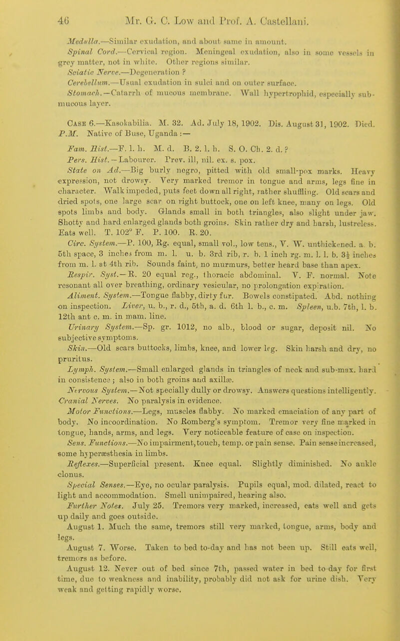 Medulla.—Similar exudation, and about, same in amount. Spinal Cord.—Corvloal region. Meningeal cxudution, also in some vessels iji grey matter, not in white. Other regions similar. Solatia Nerve.—Degeneration ? Cerehtllum.—Usual exudation in suliu and on outer surface. StomacJi.—Ci\\ttvr\\ of mucous membrane. Wall hypcrtrophid, especially sub- mucous layer. Case 6.—Kasokabilia. M. 32. Ad. July 18, 1902. Dis. August 31, 1902. Died. P.M. Native of Buse, Uganda :— Fam. Rist.—F. 1. h. M. d. B. 2. 1. h. S. 0. Cli. 2. d. ? Peru. 7/1*^.— Labourer. Prev. ill, nil. ex. s. pox. State on Ad.—Big burly negro, pitted witli old small-pox marks. Heavy •expression, not drowsj. Very marked tremor in tongue and arms, legs fine in character. Walk impeded, puts feet down all right, rather shuffling. Old eears and dried spots, one large scar on right biittock, one on left knee, many on legs. Old spots limbs and body. G-lands small in both triangles, also slight under jaw. Shotty and hard enlarged glands both groins. Skin rather dry and harsh, lustreless. Eats well. T. 102 P. P. 100. R. 20. Circ. System.—P. 100, Rg. equal, small vol., low tens., V. W. untliickened. a. b. 5th space, 3 inches from m. 1. u. b. 3rd rib, r. b. 1 inch rg. m. 1. 1. b. 3^ inches from m. 1. at 4th rib. Sounds faint, no murmurs, better heard base than apex. Respir. Sysl. — 'R,. 20 equal reg., Ihoracic abdominal. V. P. normal. Note resonant all over breathing, ordinary vesicular, no prolongation expiration. Aliment. System.—Tongue flabby, dirty fur. Bowels constipated. Abd. nothing on inspection. Liver, u. b., r. d., 5th, a. d. 6th 1. b., c. m. Spleen, u.b. 7th, 1. b. 12th ant c. m. in mam. line. Urinary System.—Sp. gr. 1012, no alb., blood or sugar, deposit nil. Xo subjective symptoms. Skin.—Old scars buttocks, limbs, knee, and lower leg. Skin harsh and dry, no pruritus. Lymph. System.—Small enlarged glands in triangles of neck and sub-mai. hard in consistence ; also in both groins and axilla?. Nervous System.—Not specially dully or drowsy. Answers questions intelligently. Cranial Nerves. No paralysis in evidence. Motor Functions.—Legs, muscles flabby. No marked emaciation of any part of body. No incoordination. No Romberg's symptom. Tremor very fine marked in tongue, hands, arms, and legs. Very noticeable feature of case on inspection. Sens. Functions.—No impairment, touch, temp, or pain sense. Pain sense increased, some hvpertesthesia in limbs. Rejlexes.—Superficial present. Knee equal. Slightly diminished. No ankle clonus. Special Senses.—Eye, no ocular paralysis. Pupils equal, mod. dilated, react to light and accommodation. Smell unimpaired, hearing also. Further Note*. July 25. Tremors very marked, increased, eats well and gets up daily and goes outside. August 1. Much the same, tremors still very marked, tongue, arms, body and legs. August 7. Worse. Taken to bed to-day and has not been up. Still eats well, tremors as before. August 12. Never out of bed since 7th, passed water in bed to day for first time, due to weakness and inability, probably did not ask for urine dish. Very weak and getting rapidly worse.