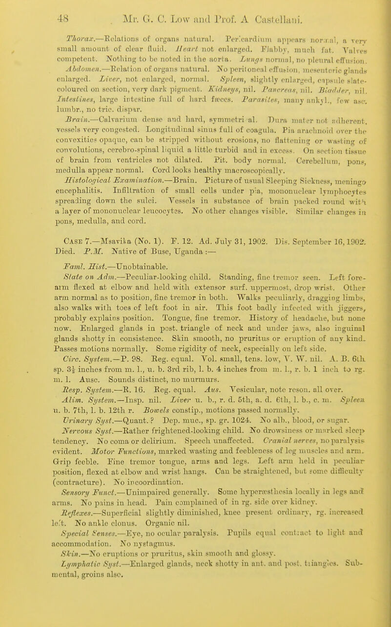 2'horax.—Eolations of organs iiiiiiiriil. Pericardium appears nor:r.!il, a von,- small amount, of clear (luid. Heart not enlarged. Flabby, much fat. Valves competent. Nothing to be noted in tlie aorta. Lungn normal, no ])leiiral effusion. Abdomen.—Eolation of organs natural. No peritoneal cffutioii, mesenteric glands enlarged. Licer, not enlarged, normal. Spleen, sliglitly onl.irged, enpniile slate- coloured on section, very dark pigment. Kidneys, ni], I'ancreax, ni\. BladJer, nil. Intestines, largo intestine full of hard fa?ccs. Parasites, many anlijl., few ast-. lumbr., no trio, dispar. Brain.—Calvarium dense and hard, symmetri al. Dura nniter not jidhercnt, vessels very congested. Longitudinal sinus full of coagula. Pia arachnoid over the convexitic? opaque, can be stripped -without erosions, no flatteiiin<T or wasting of couTolutions, cerebro-spinal liquid a little turbid and in excci<.s. On section tissue of brain from rentricles not dilated. Pit. body normal. Cerebellum, pons, medulla appear normal. Cord looks healthy macroscopicallv. Histolof/ical ISxamination.—Braiu. Picture of usiuil Sleeping Sickness, meningo encephalitis. Infiltration of small cells under pia, mononuclear lymphocytes spreading down the sulci. Vessels in substance of brain packed round ■nit^ a layer of mononuclear leucocytffs. No other changes visible. Similar changes in pons, medulla, and cord. Case 7.—Msavikn (No. 1). F. 12. Ad. July 31, 1902. Dis. September 16,1902. Died. F.M. Native of Buse, Uganda :— Faml. Hist.—Unobtainable. Slate on Adm.—Peculiar-looking child. Standing, fine tremor seen. Left foi-e- aim flexed at elbow and held with extensor surf, uppermost, drop wrist. Other arm normal as to position, fine tremor in both. Walks peculiarly, dragging limbs, also walks with toes cf left foot in air. This foot badly infected with jiggers, probably explains position. Tongiio, fine tremor. History of headache, but none now. Enlarged glands iu post, triangle of neck and under jaws, also inguinal glands shotty in consistence. Skin smooth, no pruritus or eruption of auv kind. Passes motions normally. Some rigidity of neck, especially on left side. Circ. System.—98. Eeg. equal. Vol. small, tens, low, V. W. nil. A. B. 6ili sp. 3J inches from m. 1., u. b. 3rd rib, 1. b. 4 inches from m. 1., r. b. 1 inch to rg. m. 1. Ausc. Sounds distinct, no murmurs. Resp. System.—E. 16. Eeg. equal. Aits. Vesiculai, note reson. all over. Alim. System.—Insp. nil. Liver u. b., r. d. 5th, a. d. 6tli, 1. b., c. m. Spleen. u. b. 7th, 1. b. 12th r. Bowels constip., motions passed normally. Urinary Syst.—Quant. ? Dep. muc., sp. gr. 1024. No alb., blood, or sugar. Nervous Syst.—Rather frightened-looking child. No drowsiness or mnrked slee]> tendency. No coma or delirium. Speech unaffected. Cran/ai//erce*, no paralysis evident. Motor Functions, marked wasting and feebleness of leg miiscles and arm. Grip feeble. Fine tremor tongue, arms and legs. Left arm held in peculiar position, flexed at elbow and wrist hangs. Cau be straightened, but some difliculty (contracture). No incoordination. Sensory Fund.—Unimpaired generally. Some hyperiesthesia locally ia legs aacl anns. No pains in head. Pain complained of in rg. side over kidney. Eejlexes.—Superficial slightly diminished, knee present ordinary, rg. increased left. No ankle clonus. Organic nil. Special t'enses.—Eye, no ocular paralysis. Pupils equal contiaet to light and accommodation. No nystagmus. SHn.—No eruptions or pruritus, skin smooth and glossy. Lymphatic Sysl.—Enlarged glands, neck shotty in ant. and post, tiianglos. Sub- mental, groins also.