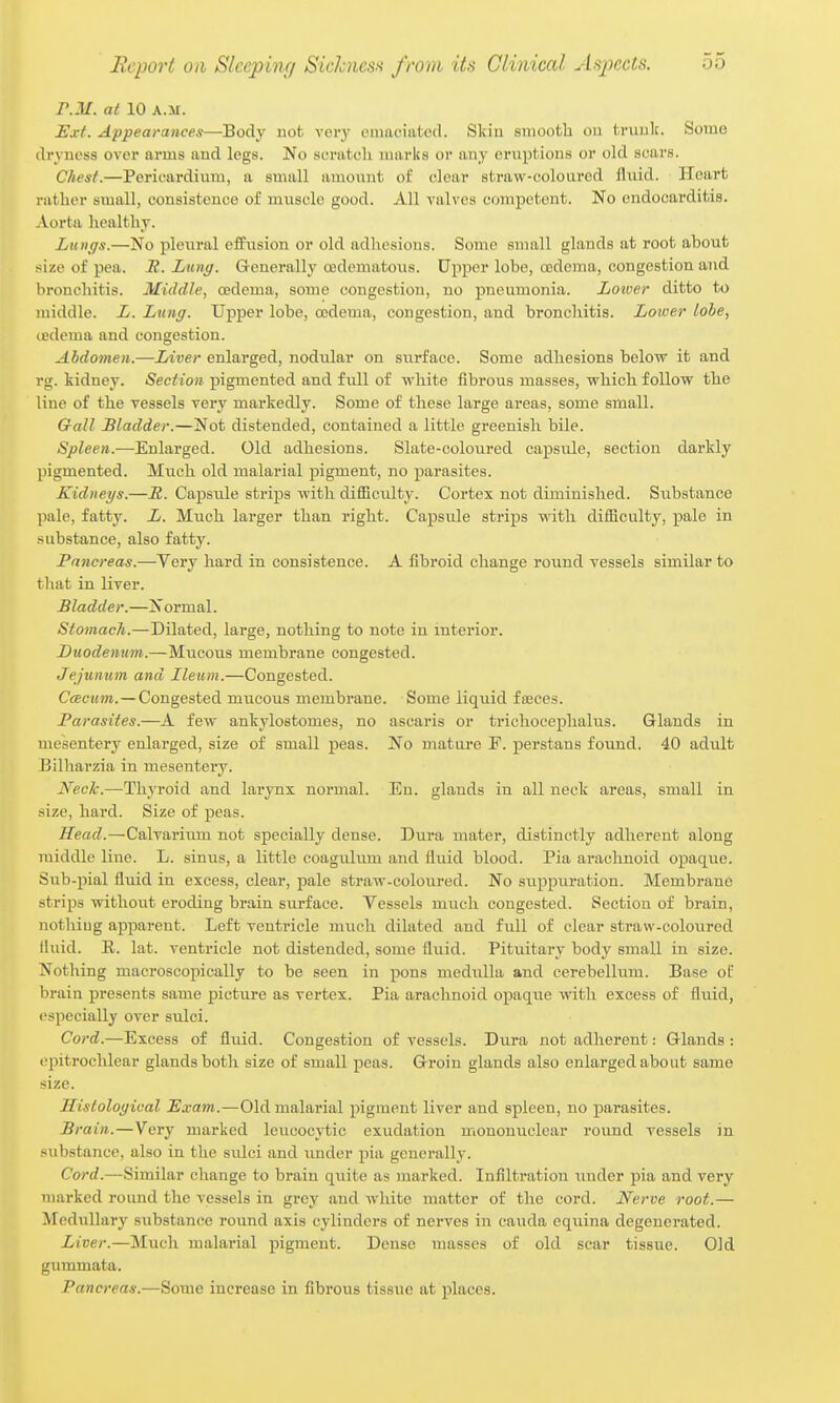 r.M. al 10 A.M. Exi. Appearances—Body not vei-y emaciatcil. Skin smooth ou trunk. Some dryness over arms and legs. No scratch marks or any eruptions or old scars. Chest.—Pericardium, a small amoiint of clear straw-coloured fliiid. Heart rather small, consistence of muscle good. All valves competent. No endocarditis. Aorta healthy. Lungs.—No pleural effiision or old adlu'sions. Some small glands at root about size of i)ea. R. Lung. G-enerally oedematoiis. Upper lobe, oodcma, congestion and bronchitis. Middle, oedema, some congestion, no pneumonia. Lower ditto to middle. L. Lung. Upper lobe, codema, congestion, and bronchitis. Lower lobe, tcdema and congestion. Abdomen.—Liver enlarged, nodular on surface. Some adhesions below it and rg. kidney. Section pigmented and fidl of white fibrous masses, which follow the line of the vessels very markedly. Some of these large areas, some small. Gall Bladder.—Not distended, contained a little greenish bile. Spleen.—Enlarged. Old adhesions. Slate-coloured capsule, section darkly pigmented. Much old malarial pigment, no parasites. Kidneys.—JZ. Capsule strips with difficiiltj'. Cortex not diminished. Siibstance pale, fatty. L. Much larger than right. Capsule strips with difficulty, pale in .substance, also fatty. Pancreas.—Very hard in consistence. A fibroid change round vessels similar to that in liver. Bladder.—Normal. Stomach.—Dilated, large, nothing to note in interior. Duodenum.—Mucous membrane congested. Jejunum and Ileum.—Congested. CcBcum.—Congested miicous membrane. Some liquid faeces. Parasites.—A few ankylostomes, no ascaris or trichocephalus. Glands in mesentery enlarged, size of small peas. No mature F. perstans found. 40 adult Bilharzia in mesentery. Neck.—Thyroid and larynx normal. En. glands in all neck areas, small in size, hard. Size of peas. Head.—Calvarium not specially dense. Dura mater, distinctly adherent along middle line. L. sinus, a little coagulum and fluid blood. Pia arachnoid opaque. Sub-pial fluid in excess, clear, pale straw-coloured. No siippuration. Membrane strips without eroding brain surface. Vessels much congested. Section of brain, notliiug apparent. Left ventricle much dilated and full of clear straw-colovired fluid. R. lat. ventricle not distended, some fluid. Pituitary body small in size. Nothing macroscopically to be seen in pons medulla and cerebellum. Base of brain presents same picture as vertex. Pia arachnoid opaque with excess of fluid, especially over sulci. Cord.—Excess of fluid. Congestion of vessels. Dura not adherent: Glands : ejjitrochlear glands both size of small peas. Groin glands also enlarged about same size. Sistological Exam.—Old malarial pigment liver and spleen, no parasites. 'ain.—Very marked leucocvtic exudation mononuclear round vessels in .substance, also in the sidci and under pia generally. Cord.—Similar change to brain quite as marked. Infiltration imder pia and very marked round the vessels in grey and wliite matter of the cord. Nerve root.— Medullary substance round axis cylinders of nerves in cauda eqiiina degenerated. Liver.—Much malarial pigment. Dense masses of old scar tissue. Old gummata. Pancreas.—Some increase in fibrous tissue at places.