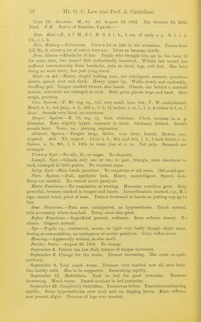 Case 12.—Zenwalii. M., 45. Ad. August 18, 1902. Bis. October 18, 1902. Died. P.M. Native of Entebbe, Uganda :— Fam. Uin/.—F. d. ? M. d. ? B. 6, 5 1. li., 1 sus. of early b. s. S. 1. 1. li. Ch., 1. 1. h. Pers. Hislory.—Fislierman. Lives a lot on lake in his avocation. Comes from hill No. 2, where a lot of native huts are. Lives on bananas chiefly. Pres. Ilbiess.—Headache of late. People wlio brought liim say lie lia.s been ill for some time, two years ? tliis undoubtedly incorrect. Within last month Ims suffered intermittently from headache, i^ain in chest, legs, and feet. Has been doing no work lately, but just lying about. Slaie on Ad.—Heavy, stupid looking man, not intelligent, answers questions slowly, speech slow and thick. Heavy upper lip. Walks slowly and unsteadily, shuflling gait. Tongue marked tremor, also hands. Glands, one behind s. mastoid muscle, otherwise not enlarged in neck. Both groin glands large and hard. Skiu rough, j)ruritus. Circ. System.—P. 80, reg. eq., vol. very small, tens, low, Y. W. unthickened. Heart, a. b., not palp., u. b., 3rd r., r. b. I5 inches, r. m. 1., 1. b. 4 inches to 1. m. 1. Ausc. Sounds very faint, no umrmurs. Respir. System.—E. 16, reg. eq. Cost, abdomen. Chest, increase in a. p. diameter. Note slightly hyper, resonant in front. Ordinary behind. Breath sounds faint. Vesic, no.; prolong, expiration. Aliment. System.—Tongue large, flabby, very dirty, furred. Bowels con- stipated. Ahd. Nil, inspect. Liver u. b., 5th and 6th, 1. b., 1 inch below c. m. Spleen, u. b., 8th, 1. b. 12th in mam. line at c. m. Not palp. Stomach not enlarged. Urinary Syst.—No alb., bl., or sugar. No deposits. Lymph. Syst.—Grlands only one or two in post, triangle, none elsewhere in neck, enlarged in both gi'oins. No venereal signs. Integ. Syst.—Skin hai-sh, pruritus. No eruptions or old scars. Old small-pox. Nerv. System.—Dull, apathetic look. Heavy, unintelligent. Speech slow. Sleep not marked. No cranial nerve paralysis. Motor Functions.—No emaciation or wasting. Muscular nutrition good. Grip powerful, tremors marked in tongue and hands. Incooi'dination marked, e.g., E.'s sign, cannot touch point of nose. Tremor increased in hands on ^jutting cup up lo lips. Sens. Functions.—Pain sens, unimpaired, no hyperasthesia. Touch normal, tells accurately where touched. Temp, sense also good. Rejlex Functions.—Superficial present, ordinary. Knee reflexes absent. Nu clonus. Organic normal. JEye.—Pupils eq., contracted, accom. to light very badly though slight react, during accommodation, no nystagmus or ocular paralysis. Conj. reflex acute. Hearing.—Apparently normal, as also smell. Further Notes.—August 23, 1902. No change. September 2. Patient has lost flesh, tremor of tongue increased. September 6. Change for the woi'se. Tremor increasing. Has come on quite suddcnh'. Sejitember 8. Very much worse. Tremors very marked now all over body. Can hardly walk. Has to be sujiported. Emaciating rapidly. September 17. Bedridden. Took to bed for good yesterday. Tremors increasing. Much worse. Passed motions in bed yesterday. September 28. Completely bedridden. Tremors as before. Emaciation advancing rapidly. Some hyperwsthosia over nock and on tapping knees. Knee reflexes now present slight. Tremors of legs very marked.