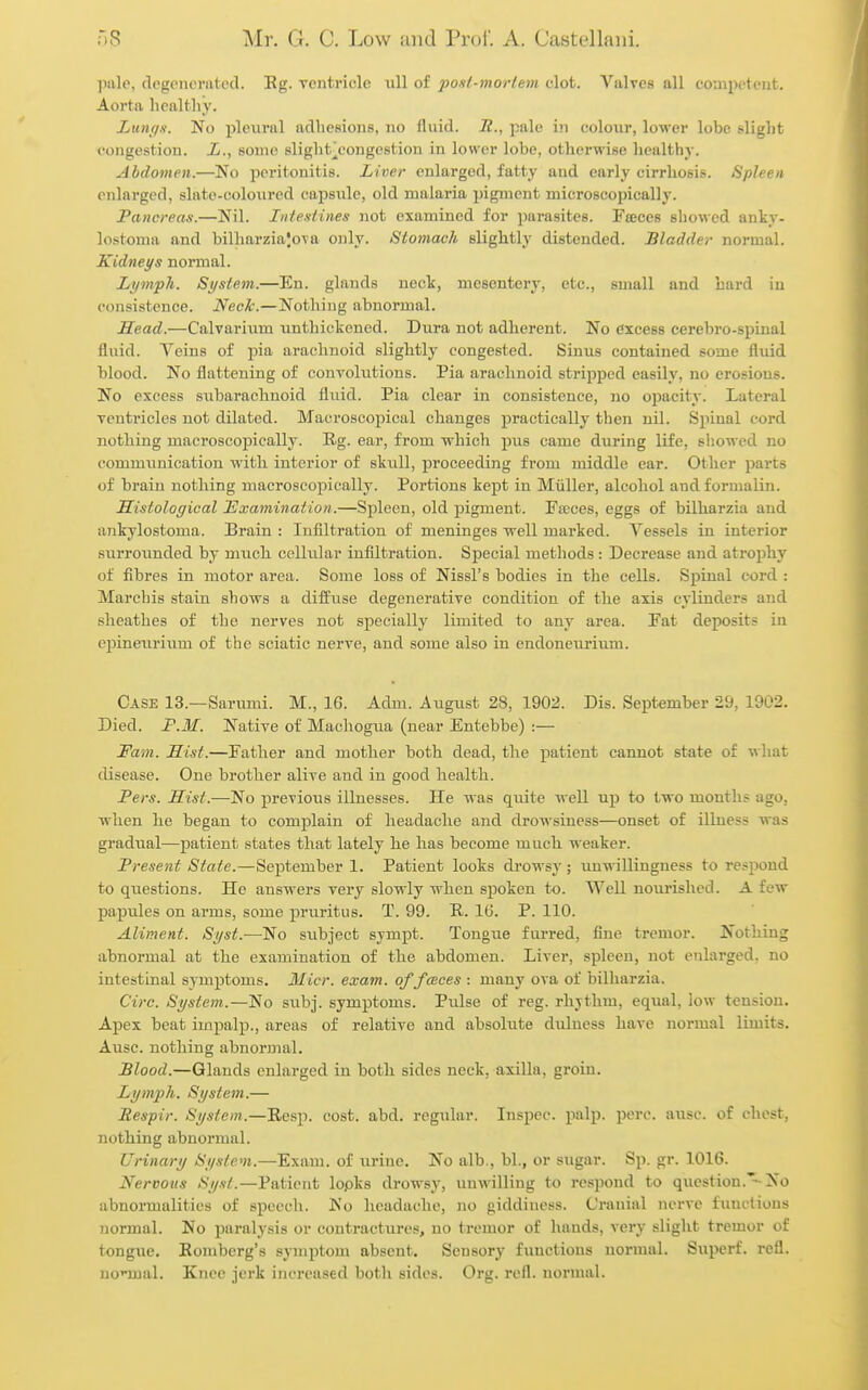 pale, degenerated. Eg. ventricle ull of post-moriem clot. Valves all coaipetcut. Aorta healthy. Lunqs. No pleural adhesions, no fluid, if., pale in colour, lower lobe slight congestion. L., some slight^congestion in lower lobe, otherwise healthy. Abdomen.—No peritonitis. Liver enlarged, fatty and early cirrhosis. Spleen enlarged, slato-colonred cajDsulc, old malaria jjigmcnt microscopically. Pancreas.—Nil. Inte.stines not examined for parasites. Fseces showed anky- lostoma and bilharziajova only. Stomach slightly distended. Bladder normal. Kidneys normal. Lyirvph. System.—En. glands neck, mesentery, etc., small and hard in consistence. NecTc.—Nothing abnormal. Head.—Calvarium unthickened. Dura not adherent. No excess cerebro-spinal fluid. Veins of pia arachnoid slightly congested. Sinus contained some fluid blood. No flattening of convolutions. Pia arachnoid stripped easily, no erosions. No excess subarachnoid flvud. Pia clear in consistence, no opacity. Lateral ventricles not dilated. Macroscopical changes practically then nil. Spinal cord nothing maeroscopically. Rg. ear, from which pus came during life, showed no communication with interior of skull, j)roceeding from middle ear. Other parts of brain nothing maeroscopically. Portions kept in Miiller, alcohol and formalin. Histological Examination.—Spleen, old pigment. Faeces, eggs of bilharzia and ankylostoma. Brain : Infiltration of meninges well marked. Vessels in interior surrounded by much cclhilar infiltration. Special methods: Decrease and atrophy of fibres in motor area. Some loss of Nissl's bodies in the cells. Spinal cord : Marchis stain shows a diffuse degenerative condition of the axis cylinders and sheathes of the nerves not specially limited to any area. Fat deposits in epineurium of the sciatic nerve, and some also in endoneurium. Case 13.—Sarumi. M., 16. Adm. August 28, 1902. Dis. September 29, 1902. Died. F.M. Native of Machogua (near Entebbe) :— Fam. Hist.—Father and mother both dead, tlie patient cannot state of what disease. One brother alive and in good health. JPers. Hist.—No previous illnesses. He was quite Avell up to two months ago, when he began to complain of headache and drowsiness—onset of illness was gradiial—patient states that lately he has become much weaker. Present State.—September 1. Patient looks drowsy; unwillingness to respond to questions. He answers very slowly when spoken to. Well nourished. A few papules on arms, some pruritus. T. 99. R. IG. P. 110. Aliment. Si/st.—'No subject sympt. Tongue furred, fine tremor. Nothing abnormal at the examination of the abdomen. Liver, spleen, not enlarged, no intestinal symptoms. Micr. exam, of faces : many ova of bilharzia. Circ. System.—No subj. symptoms. Pulse of reg. rhythm, equal, low tension. Apex beat impalp., areas of relative and absolute dulness have normal limits. Ausc. nothing abnormal. Blood.—Glands enlarged in both sides neck, axilla, groin. Lymph. St/stem.— Respir. System.—Resp. cost. abd. regular. Inspec. palp. perc. ausc. of chest, nothing abnormal. Urinary System.—Exam, of urine. No alb., bl., or sugar. Sp. gr. 1016. Nervous Syst.—Patient lopks drowsy, unwilling to respond to question.-No abnormalities of speech. No headache, no giddiness. Cranial nerve fiinctions normal. No paralysis or contractures, no tremor of hands, very slight tremor of tongue. Romberg's symptom absent. Sensory functions normal. Siiperf. refl. no'-mal. Knee jerk increased both sides. Org. refl. normal.