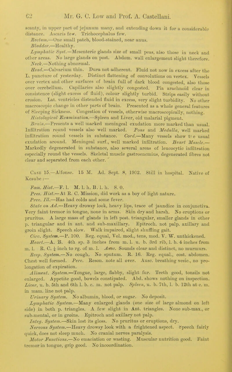 SL'uuty, ill upper part of jojuiiiiui 11111113-, '^'^^ exteadiug down it for u considurubln distance. ^Vsunris few. Tricliot'i!j)lialus few. Reclum.—One small patch, blood-stained, near anus. Bladder.—Healthy. Lymphalic <S7/.s/.—Mesenteric glands size of small peas, also those in neck and other areas. No large glands on post. Abdom. wall enlargement slight therefore. Neck.—Nothing abnormal. Head.—Calvariiim thin. Dura^ not adherent. Fluid not now in excess after the L. puncture of yesterday. Distinct ilatteuing of convolutions on vertex. Vessels over vertex and other surfaces of brain full of dark blood congested, also those over cerebellum. Capillaries also slightly congested. Pia arachnoid clear in consistence (slight excess of fluid), colour slightly turbid. Strips easily without erosion. Lat. ventricles distended fluid in excess, very slight turbidity. No other macroscopic change in other parts of brain. Presented as a whole general features of Sleeping Sickness. Congestion of vessels, otherwise macroscopically, nothing. Hisloloi/ical 'Examinalion.—'&'^leen and Liver, old malarial pigment. Brain.—Presents a well marked meningeal exudation more marked than usual. Infiltration round vessels also well marked. Pons and Medulla, well marked infiltration round vessels in substance. Cord.—Many vessels show t! e usual exudation around. Meningeal surf., well marked infiltration. Eeart Muscle.— Markedly degenerated in substance, also several areas of leucocytic infiltration especially round the vessels. Skeletal muscle gastroencmius, degenerated fibres not clear and separated from each other. ' Case 15.—Alfonse. 15 M. Ad. Sept. 8, 1902. Still in hospital. Native of Kesube:— Fam. mst.~¥. 1. M. 1. h. B. 1. h. S. 0. Pres. Hist.—At R. C. Mission, did work as a boy of light nature. Preo. III.—Has had colds and some fever. State on Ad.—Heavy drowsy look, heavy lips, trace of ■jaundice in conjunctiva. Very faint tremor in tongue, none in arms. Skin dry and harsh. No eruptions or pruritus. A large mass of glands in left post, triangular, smaller glands in other p. triangular and in ant. and sub-maxillary. Epitroch. not palp, axillary and groin sligh.t. Speech slow. Walk impaired, slight slmfiling gait. Circ. System.—P. 100. Reg. equal. Vol. mod., tens, mod. V. W. unthickened. Heart.—A. B. 4th sp. 3 inches from m. 1. u. b. 3rd rib, 1. b. 4 inches from m. 1. R. C. 5 inch to rg. of m. 1. Aksc. Sounds clear and distinct, no murmurs. Resj}. System.—No cough. No sputum. R. 16. Reg. equal., cost, abdomen. Chest well formed. Perc. Reson. note all over. Ausc. breathing vesic, no pro- longation of expiration. Aliment. System.—Tongue, large, flabby, slight fur. Teeth good, tonsils not enlarged. Appetite good, bowels constipated. Abd. shows nothing on inspection. Liver, u. b. 5th. and 6th 1. b. c. m. not palp. Spleen, u. b. 7th, 1. b. 12th at c. m. in mam. line not palp. Urinary System. No albumin, blood, or sugar. No deposit. Lymphatic System.—Many enlarged glands (one size of large almond on left side) in both p. triangles. A few slight in Ant. triangles. None sub-max., or sub-mental, or in groins. Epitroch and axillary not palp. Integ. System.—Skin lost its gloss. No pruritus or eruptions, dry. Nervous System.—Heavy drowsy look with a frightened aspect, t^peech fairly quick, does not sleep much. No cranial nerves paralysis. Motor Functions.—No emaciation or wasting. Muscular nutrition good. Faint tremor in tongue, grip good. No incoordination.