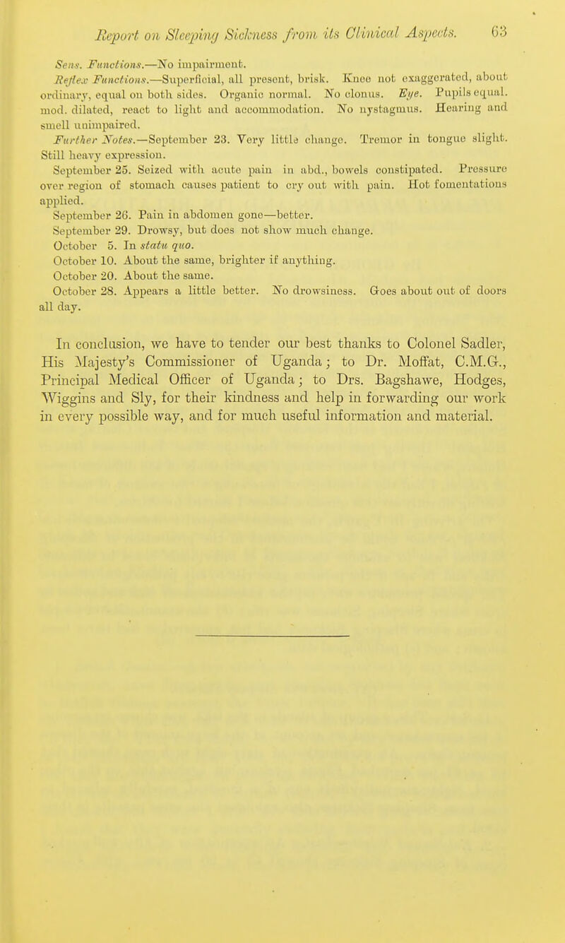 Sens. Functions.—No impairment. Hejiex Functions.—Superficial, all present, brisk. Kuoe not exaggerated, about ordimiry, eqiial ou botli sides. Organic normal. No clonus. E//e. Pupils equal, mod. dilated, react to liglit and accommodation. No nystagmus. Hearing and smell unimpaired. Further September 23. Very little change. Tremor in tongue slight. Still heavy expression. September 25. Seized with acute pain in abd., bowels constipated. Pressure over region of stomach causes patient to cry out with pain. Hot fomentations applied. September 26. Pain in abdomen gone—better. September 29. Drowsy, hut does not show much change. October 5. In statu quo. October 10. About the same, brighter if anything. October 20. About the same. October 28. Appears a little better. No drowsiness. Groes about out of doors all day. In conclosion, we have to tender our best thanks to Colonel Sadler, His Majesty's Commissioner of Uganda; to Dr. Moffat, C.M.G., Principal Medical Officer of Uganda; to Drs. Bagshavve, Hodges, Wiggins and Sly, for their kindness and help in forwarding our work in every possible way, and for much useful information and material.