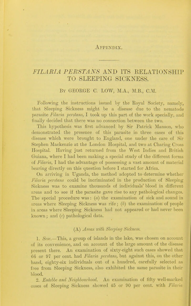 Appendix. FILARIA PERSIANS AND ITS RELATIONSHIP TO SLEEPING SICKNESS. By GEORGE C. LOW, M.A., M.B., CM. Following the instructions issued by the Royal Society, namely, that Sleeping Sickness might he a disease due to the nematode parasite Filaria persians, I took up this part of the work specially, and filially decided that there was no connection between the two. This hypothesis was first advanced by Sir Patrick ^lanson, who demonstrated the presence of this parasite in three cases of this disease which were brought to England, one under the care of Sir Stephen Mackenzie at the London Hospital, and two at Charing Cross Hospital. Having just returned from the West Indies and British Guiana, where I had been maldng a special study of the different forms of Filaria, I had the advantage of possessing a vast amomit of material bearing directly on this question before I started for Africa. On arriving in Uganda, the method adopted to determine whether Filaria persians could be incriminated in the production of Sleeping Sickness was to examine thousands of individuals' blood in different areas and to see if the parasite gave rise to any pathological changes. The special procedure was : (a) the examination of sick and sound in areas where Sleeping Sickness was rife; (b) the examination of people in areas where Sleeping Sickness had not appeared or had never l)een known ; and (c) pathological data. (A) Areas loith Sleeping Sickness. 1. Sese.—This, a group of islands in the lake, was chosen on account of its convenience, and on account of the large amount of the disejise present there. An examination of sixty-eight such cases showed that 66 or 97 per cent, had Filaria perstans, but against this, on the other hand, eighty-six individuals out of a hundred, carefully selected as free from Sleeping Sickness, also exhibited the same parasite in their blood, 2. Entebbe and Neighbourhood. An examination of fifty well-marked cases of Sleeping Siclaiess showed 45 or 90 per cent. M-ith Filaria